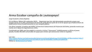 Arma Escobar campaña de ¡autoapoyo!
Jorge Escalante y Diana Baptista
Cd. de México, México (26 septiembre 2015).- Organismos que han sido demandados penalmente, grupos que
recogen perros en la calle y promotores de clases de zumba forman parte de la red de apoyos que el Subsecretario de
Gobernación Arturo Escobar presumió en una campaña pública.
Con dicha campaña, el político del PVEM, al frente de la Subsecretaría de Prevención del Delito, pretende mostrar que
cuenta con el apoyo de organizaciones civiles.
Cuestionado por ONGs que han exigido su renuncia e incluso "clausuraron" simbólicamente su oficina el jueves
pasado, Escobar difundió comunicados de apoyo para simular que asociaciones civiles lo respaldan.
Leer más:
http://www.reforma.com/aplicacioneslibre/preacceso/articulo/default.aspx?id=652234&sc=672&urlredirect=http://
www.reforma.com/aplicaciones/articulo/default.aspx?id=652234&sc=672#ixzz3mqMOtLXD
Follow us: @reformacom on Twitter
 
