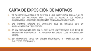 CARTA DE EXPOSICIÓN DE MOTIVOS
I. SE CARACTERIZA PORQUE SE DESTINA A UNA INSTITUCIÓN, EN LA CUAL SE
SOLICITA SER ACEPTADO, POR LO QUE SE ALUDE A LOS MÉRITOS
ACADÉMICOS, LABORALES COHERENTES CON LA PLAZA SOLICITADA.
II. LAS FORMAS BÁSICAS DE EXPRESIÓN QUE SE UTILIZAN SON LA
ARGUMENTACIÓN Y EXPOSICIÓN.
III. ES UN DOCUMENTO ÚTIL EN EL QUEHACER UNIVERSITARIO QUE TIENE EL
PROPÓSITO CONVENCER A NUESTRO RECEPTOR, CON INFORMACIÓN
VERAZ.
IV. SU REDACCIÓN EXIGE UN ORDEN PROGRESIVO Y TRASCENDENTE EN
OBJETIVOS PERSONALES.
 