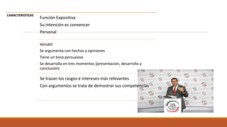CARACTERISTICAS
Función Expositiva
Su intención es convencer
Personal
Versátil
Se argumenta con hechos y opiniones
Tiene un tono persuasivo
Se desarrolla en tres momentos [presentación, desarrollo y
conclusión)
Se trazan los rasgos e intereses más relevantes
Con argumentos se trata de demostrar sus competencias
 