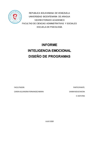 REPUBLICA BOLIVARIANA DE VENEZUELA
UNIVERSIDAD BICENTENARIA DE ARAGUA
VICERECTORADO ACADEMICO
FACULTAD DE CIENCIAS ADMINISTRATIVAS Y SOCIALES
ESCUELA DE PSICOLOGÍA
INFORME
INTELIGENCIA EMOCIONAL
DISEÑO DE PROGRAMAS
FACILITADOR: PARTICIPANTE:
CAREN ALEJANDRA FERNANDEZMARIN SAMAR BOUCHACRA
CI 26717441
JULIO 2020
 