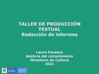 TALLER DE PRODUCCIÓN
TEXTUAL
Redacción de informes
Laura Fonseca
Gestora del conocimiento
Ministerio de Cultura
2021
 