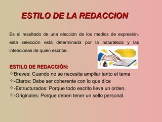 ESTILO DE LA REDACCIONESTILO DE LA REDACCION
Es el resultado de una elección de los medios de expresión.
esta selección está determinada por la naturaleza y las
intenciones de quien escribe.
ESTILO DE REDACCIÓN:ESTILO DE REDACCIÓN:
Breves: Cuando no se necesita ampliar tanto el tema
-Claros: Debe ser coherente con lo que dice
-Estructurados: Porque todo escrito lleva un orden.
-Originales: Porque deben tener un sello personal.
 