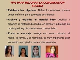 TIPS PARA MEJORAR LA COMUNICACIÓNTIPS PARA MEJORAR LA COMUNICACIÓN
ESCRITAESCRITA
Establece los objetivos: Define los objetivos, primero
debes definir el para qué estas escribiendo.
Archiva y organiza el material base: Archiva y
organiza el material disponible en temas y subtemas de
modo que luego lo puedas usar con facilidad.
Enviar el mensaje: escoge con sumo cuidado, el
medio, la forma, y el momento, es muy importante usar
los medios apropiados para enviar lo escrito.
 