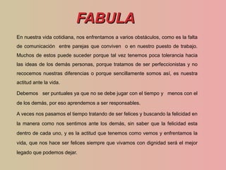 FABULAFABULA
En nuestra vida cotidiana, nos enfrentamos a varios obstáculos, como es la falta
de comunicación entre parejas que conviven o en nuestro puesto de trabajo.
Muchos de estos puede suceder porque tal vez tenemos poca tolerancia hacia
las ideas de los demás personas, porque tratamos de ser perfeccionistas y no
recocemos nuestras diferencias o porque sencillamente somos así, es nuestra
actitud ante la vida.
Debemos ser puntuales ya que no se debe jugar con el tiempo y menos con el
de los demás, por eso aprendemos a ser responsables.
A veces nos pasamos el tiempo tratando de ser felices y buscando la felicidad en
la manera como nos sentimos ante los demás, sin saber que la felicidad esta
dentro de cada uno, y es la actitud que tenemos como vemos y enfrentamos la
vida, que nos hace ser felices siempre que vivamos con dignidad será el mejor
legado que podemos dejar.
 