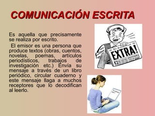 COMUNICACIÓN ESCRITACOMUNICACIÓN ESCRITA
Es aquella que precisamente
se realiza por escrito.
El emisor es una persona que
produce textos (obras, cuentos,
novelas, poemas, artículos
periodísticos, trabajos de
investigación etc.) Envía su
mensaje a través de un libro
periódico, circular cuaderno y
este mensaje llaga a muchos
receptores que lo decodifican
al leerlo.
 