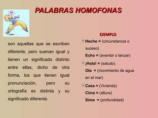 PALABRAS HOMOFONASPALABRAS HOMOFONAS
son aquellas que se escriben
diferente, pero suenan igual y
tienen un significado distinto
entre ellas, dicho de otra
forma, los que tienen igual
pronunciación, pero su
ortografía es distinta y su
significado diferente.
EJEMPLOEJEMPLO
Hecho = (circunstancia o
suceso)
Echo = (aventar o lanzar)
¡Hola! = (saludo)
Ola = (movimiento de agua
en el mar)
Casa = (Vivienda)
Cima = (altura)
Sima = (profundidad)
 