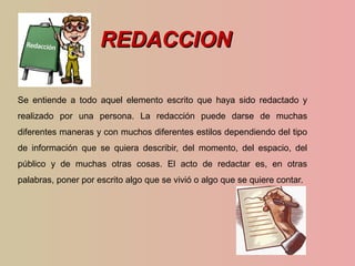 REDACCIONREDACCION
Se entiende a todo aquel elemento escrito que haya sido redactado y
realizado por una persona. La redacción puede darse de muchas
diferentes maneras y con muchos diferentes estilos dependiendo del tipo
de información que se quiera describir, del momento, del espacio, del
público y de muchas otras cosas. El acto de redactar es, en otras
palabras, poner por escrito algo que se vivió o algo que se quiere contar.
 
