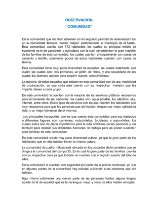 OBSERVACION
“COMUNIDAD”
En la comunidad que me toco observar en mi segundo periodo de observación fue
en la comunidad llamada “cuatro milpas” perteneciente al municipio de el fuerte.
Esta comunidad cuenta con 772 habitantes los cuales su principal medio de
economía es la de ganadería y agricultura con la cual se sustentan la gran mayoría
de las familias de esta comunidad, los cuales cuentan principalmente con casas de
cemento y ladrillo, solamente pocos de estos habitantes cuentan con casas de
lámina.
Esta comunidad tiene muy poca diversidad de escuelas las cuales solamente son
cuatro las cuales son: dos primarias, un jardín de niños, y una secundaria en las
cuales los alumnos asisten para adquirir nuevos conocimientos.
La mayoría de estas escuelas que existen en esta comunidad son de una modalidad
de organización, ya que cada aula cuenta con su respectivo maestro que les
imparte clases a cada grupo.
En esta comunidad si cuentan con la mayoría de los servicios públicos necesarios
para el bienestar de las personas los cuales son: agua potable, luz eléctrica, sky,
internet, entre otros. Estos tipos de servicios con los que cuentan los habitantes son
muy necesarios para que las personas que ahí habitan tengan una mejor calidad de
vida, y un mejor bienestar de sí mismos.
Los principales transportes con los que cuenta esta comunidad para sus traslados
a diferentes lugares son: camiones, motocicletas, bicicletas, y automóviles, los
cuales estos son de plena importancia para la vida cotidiana de las personas y así
también para realizar sus diferentes funciones de trabajo para así poder sustentar
a las familias de esta comunidad.
En esta comunidad existe muy poca diversidad cultural ya que la gran parte de los
habitantes que en ella habitan tienen la misma cultura.
La comunidad de cuatro milpas está ubicada en los costados de la carretera que se
dirige a la comunidad del campo 35. En la cual la gran parte de las familias cuenta
con su respectiva casa ya que todavía no cuentan con el registro exacto del total de
ellas.
En la comunidad si cuentan con seguridad por parte de la policía municipal, ya que
en algunas partes de la comunidad hay policías cuidando a las personas que ahí
habitan.
Aquí mismo solamente una menor parte de las personas hablan alguna lengua
aparte de la de español qué es la de lengua mayo y otros de ellos hablan el inglés.
 