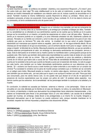 St. George´sCollege
no darle importancia y esto lo conlleva a la soledad. “¡Saldrás y nos casaremos! Respondí: ¿Tú crees?, pero
fue sobre todo por decir algo”.5En esta citaMeursault no le da valor al matrimonio, a pesar de que Mary
siempre se mostró interesada por establecer una relación seria con él, incluso cuando se encontraba en la
cárcel. También muestra la misma indiferencia cuando Raymond le ofrece su amistad. “Ahora eres un
verdadero camarada, el tuteo me sorprendió. Como repitió su frase, conteste: Sí. A mí me daba lo mismo ser
su camarada y él tenía verdaderamente aire de querer serlo.”6

Otra de las causas de la soledad en los personajes principales de “La metamorfosis” y “El extranjero” es la
sensibilidad o la ausencia de esta en ellos. Gregorio es un individuo muy sensible, por eso es consciente de
la situación de su familia antes de su transformación y se entrega por completo a trabajar por ellos. También
por su sensibilidad se ve afectado en sus sentimientos cuando se da cuenta que su familia ya no lo quiere
porque se ha convertido en un insecto y el pierde las esperanzas en volver a ser útil para ellos. “Apenas si
sentía ya la manzana podrida en su espalda y la zona inflamada alrededor de ella, totalmente cubierta de
pelusas. Pensaba en su familia con emoción y amor la idea de que debía desaparecer era para él aún más
evidente que para su hermana.”7En esta cita vemos la crueldad con la que actuó el padre Gregorio
atacándolo con manzanas que cayeron sobre su espalda, pero aún así; él les sigue sintiendo afecto. No se
interesa por el mal estado en el que se encontraba y por el contrario decide morir para no seguir siendo una
carga e impedir la felicidad de su familia. Meursault presenta una sensibilidad diferente, ya que es sensible a
factores externos principalmente el calor, sin embargo no demuestra sentimientos de compasión, ternura o
culpa. Esto lo demuestra en el entierro de su madre cuando no manifiesta dolor o preocupación porque se ha
quedado solo. Otro hecho que también demuestra esta insensibilidad es cuando mata al árabe sin una razón
justificable y culpa al calor de su crimen. “Dije con rapidez mezclando un poco las palabras y dándome
cuenta de mi ridículo que había sido a causa del sol.”8Esta falta de sensibilidad de Meursault es tomada en
cuenta por la sociedad a tal punto que cuando es llevado a juicio por el asesinato del árabe, no solo lo juzgan
por este hecho, sino también por no haber demostrado sentimientos positivos en sus relaciones con los
demás. “Sí – exclamo con fuerza acuso a este hombre por haber enterrado a una madre con un corazón de
criminal.”9La sociedad lo condena con la pena de muerte porque considera que un hombre así se convierte
en un peligro para todos. Meursault acepta su muerte, no siente culpa alguna, reconoce que ha sido feliz,
pero también que se siente solo, por eso pide que lo vayan a ver aunque lo reciban con odio “Para que todo
sea consumado, para me sienta menos solo, no me queda más que desear en el día de mi ejecución la
presencia de muchos espectadores que me acojan con gritos de odio”. Al analizar estos aspectos nos
damos cuenta que los extremos de la sensibilidad de los personajes también lo conducen a la soledad y la
muerte.

En conclusión, la soledad es causada por factores externos e internos a los personajes. Estos se ven
envueltos en una vida afectada por la familia en el caso de Gregorio, la rutina y la costumbre en Meursault.
Así mismo, el desinterés o interés que demuestran los protagonistas hacia relaciones interpersonales y los
valores es fundamental para llevar a los personajes hacia un una vida solitaria. Las causas de la soledad
pueden ser muchas, sin embargo, todas llevan a los protagonistas a un mismo fin: la muerte. Gregorio y
Meursault demuestran que el ser humano no puede sobrevivir solo, porque necesita insertarse en la
sociedad, respetar las normas impuestas y adaptarse a las situaciones difíciles.



REFERENCIAS:
Camus, A. (2006)El extranjero, Buenos AiresAlianza Editorial
Kafka, F. 2003)La metamorfosis, Bogotá, Grupo Editorial Norma
Kafka, F.(2003) La metamorfosis, Lima, San Marcos




5
  CAMUS, Albert. El extranjero.Emecé Editores. Buenos Aires. 1949.P .78
6
 CAMUS, Albert. El extranjero.Emecé Editores. Buenos Aires. 1949.P .37
7
 KAFKA, Franz. La metamorfosis. Grupo Editorial Norma. Santa Fe de Bogotá. 1995.P .61
8
 CAMUS, Albert. El extranjero.Emecé Editores. Buenos Aires. 1949.P .105
9
 CAMUS, Albert. El extranjero.Emecé Editores. Buenos Aires. 1949.P .99
 