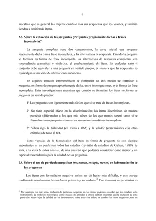 10
muestran que en general las mujeres cambian más sus respuestas que los varones, y también
tienden a omitir más ítems.
2.3. Sobre la redacción de las preguntas ¿Preguntas propiamente dichas o frases
incompletas?
La pregunta completa tiene dos componentes, la parte inicial, una pregunta
propiamente dicha o una frase incompleta, y las alternativas de respuesta. Cuando la pregunta
se formula en forma de frase incompleta, las alternativas de respuesta completan, con
concordancia gramatical y sintáctica, el encabezamiento del ítem. En cualquier caso el
conjunto debe equivaler a una pregunta en sentido propio, de manera que las respuestas no
equivalgan a una serie de afirmaciones inconexas.
En algunos estudios experimentales se comparan los dos modos de formular la
pregunta, en forma de pregunta propiamente dicha, entre interrogaciones, o en forma de frase
incompleta. Estas investigaciones muestran que cuando se formulan los ítems en forma de
pregunta en sentido propio:
1º Las preguntas son ligeramente más fáciles que si se trata de frases incompletas,
2º No tiene especial efecto en la discriminación; los ítems discriminan de manera
parecida (diferencian a los que más saben de los que menos saben) tanto si se
formulan como preguntas como si se presentan como frases incompletas;
3º Suben algo la fiabilidad (en torno a .065) y la validez (correlaciones con otros
criterios) de todo el test.
Estas ventajas de la formulación del ítem en forma de pregunta no son siempre
importantes ni las confirman todos los estudios (revisión de estudios de Crehan, 1989). Se
trata, a la vista de estos análisis, de una cuestión que podemos considerar como menor y sin
especial trascendencia para la calidad de las preguntas.
2.4. Sobre el uso de partículas negativas (no, nunca, excepto, menos) en la formulación de
las preguntas
Los ítems con formulación negativa suelen ser de hecho más difíciles, y esto parece
confirmado con alumnos de enseñanza primaria y secundaria13
. Con alumnos universitarios no
13
Por analogía con este tema, inclusión de partículas negativas en los ítems, podemos recordar que los estudios sobre
instrumentos de medición psicológica (como escalas de actitudes y otros) también muestran que la inclusión de estas
partículas hacen bajar la calidad de los instrumentos, sobre todo con niños; en cambio los ítems negativos pero sin
 