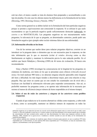 11
está tan claro; al menos cuando se trata de alumnos bien preparados y acostumbrados a este
tipo de pruebas. En este caso les afectan menos las deficiencias en la formulación de los ítems
(Downing, 1991; Downing, Grosso y Norcini, 1994).14
Como norma general no se deben incluir en la formulación del ítem partículas negativas
porque se prestan a equivocaciones aun conociendo la respuesta. Si se utilizan lo que suele
recomendarse es que la partícula negativa quede suficientemente destacada (subrayada, en
cursiva o en MAYÚSCULAS). Las preguntas negativas no son necesariamente malas
preguntas; la relevancia de lo que se pregunta, en determinados contextos, puede pedir una
formulación negativa (por ejemplo saber excluir síntomas falsos de una enfermedad).
2.5. Información ofrecida en los ítems
Una de las normas que suelen darse para redactar preguntas objetivas, consiste en no
introducir en la pregunta datos o elementos que no son necesarios para la respuesta; no dar
más información que la que es necesaria (evitar el window dressing como se dice
familiarmente en inglés) y mantener la información previa lo más reducida posible. En el
análisis que hacen Haladyna y Downing (1989) de 46 textos de evaluación, 20 hacen esta
recomendación.
Gray y Rachor (1995) investigan las consecuencias de la longitud de las preguntas en
exámenes de medicina, con ítems en los que se presentan casos clínicos (clinically focused
ítems). En total analizan 900 ítems y no detectan ninguna relación apreciable entre longitud
del ítem y dificultad; los más largos tienden a discriminar mejor, pero esta relación es muy
pequeña. Hay que tener en cuenta que en este estudio los examinados son de nivel alto y
localizan con facilidad la información relevante para responder correctamente. Aún así, es
preferible mantener las preguntas cortas y no aportar más información de la necesaria por
razones al menos de eficiencia (mayor número de ítems respondidos en el mismo tiempo).
2.6. Sobre el uso de todas las anteriores y ninguna de las anteriores como posibles
respuestas
Cuando al que redacta no se le ocurren alternativas válidas como respuesta, y sobre todo
si desea, como es aconsejable, mantener un idéntico número de respuestas en todas las
partículas negativas en su redacción (el estar de acuerdo con la afirmación supone estar en contra de lo que se mide, como
estudiar es aburrido midiendo actitud hacia el estudio) suelen ser más discriminantes; de la misma manera que en pruebas
de conocimientos del tipo verdadero-falso suelen ser más discriminantes los ítems cuya respuesta correcta es falso
(Morales, 2006, tratando de la aquiescencia o tendencia a mostrar acuerdo en caso de duda, en los instrumentos de
medición psicológica).
14
Estos autores analizan dos exámenes de medicina (para obtener la licencia para ejercer); en uno se analizan 879 ítems
respondidos por 11.454 alumnos; en otro analizan 802 ítems respondidos por 7.178 alumnos; se trata de examinados muy
capaces y acostumbrados a este tipo de pruebas.
 