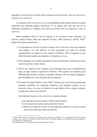 12
preguntas, un recurso fácil es incluir como respuestas una de estas dos: todas las anteriores o
ninguna de las anteriores.
La respuesta todas las anteriores no es recomendable porque puede construir una pista
importante para desechar algunas alternativas. Si un alumno sólo sabe que una de las
alternativas propuestas es verdadera, sólo tiene que adivinar entre esa respuesta y todas las
anteriores.
Menos problema ofrece el uso de ninguna de las anteriores como respuesta. Los
diversos estudios hechos sobre esta respuesta (Crehan, 1989; Knowles y Welch, 1992)15
llegan a las mismas conclusiones:
1ª Las preguntas en las que se incluye ninguna de las anteriores como una respuesta
más tienden a ser más difíciles; en esto concuerdan casi todos los estudios
experimentales; en alguno de estos estudios (Tollefson, 1987) la pregunta es más
difícil de hecho cuando esta respuesta es la respuesta correcta.
2ª Estas preguntas son también ligeramente menos discriminantes (diferencian menos
entre los que más y menos saben).
3ª Por lo que respecta al test completo, estas preguntas hacen que la fiabilidad baje
algo; en algún estudio en particular (Tollefson, 1987) aparece con claridad que la
fiabilidad baja bastante cuando se comparan exámenes con las mismas preguntas y
que sólo difieren en el uso frecuente de esta respuesta.
4ª Al menos un estudio (Dochy y otros, 2001)16
muestra que en los ítems que presentan
pequeños problemas con respuestas numéricas, esta respuesta (ninguna de las
anteriores) atrae a los que no confían en la que hubiera sido su propia respuesta;
cumple por lo tanto con su función.
Esta respuesta (ninguna de las anteriores) se puede aconsejar:
a) en lugar de distractores malos, a falta de otros mejores,
b) en no más de una cuarta o quinta parte de los ítems,
c) debe ser la respuesta correcta en una proporción similar (en la cuarta o quinta
parte de los ítems que tienen esta opción),
15
Crehan (1989) además de presentar un análisis propio recoge los resultados de 11 investigaciones sobre la respuesta
ninguna de las anteriores; Knowles y Welch (1992) revisan 12 estudios y llegan a la conclusión de que esta respuesta no
hace disminuir la calidad del test.
16
Con una muestra de N = 169 universitarios en un examen de Ciencias.
 