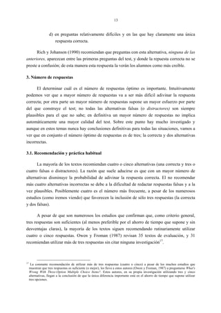 13
d) en preguntas relativamente difíciles y en las que hay claramente una única
respuesta correcta.
Rich y Johanson (1990) recomiendan que preguntas con esta alternativa, ninguna de las
anteriores, aparezcan entre las primeras preguntas del test, y donde la repuesta correcta no se
preste a confusión; de esta manera esta respuesta la verán los alumnos como más creíble.
3. Número de respuestas
El determinar cuál es el número de respuestas óptimo es importante. Intuitivamente
podemos ver que a mayor número de respuestas va a ser más difícil adivinar la respuesta
correcta; por otra parte un mayor número de respuestas supone un mayor esfuerzo por parte
del que construye el test; no todas las alternativas falsas (o distractores) son siempre
plausibles para el que no sabe; en definitiva un mayor número de respuestas no implica
automáticamente una mayor calidad del test. Sobre este punto hay mucho investigado y
aunque en estos temas nunca hay conclusiones definitivas para todas las situaciones, vamos a
ver que en conjunto el número óptimo de respuestas es de tres; la correcta y dos alternativas
incorrectas.
3.1. Recomendación y práctica habitual
La mayoría de los textos recomiendan cuatro o cinco alternativas (una correcta y tres o
cuatro falsas o distractores). La razón que suele aducirse es que con un mayor número de
alternativas disminuye la probabilidad de adivinar la respuesta correcta. El no recomendar
más cuatro alternativas incorrectas se debe a la dificultad de redactar respuestas falsas y a la
vez plausibles. Posiblemente cuatro es el número más frecuente, a pesar de los numerosos
estudios (como iremos viendo) que favorecen la inclusión de sólo tres respuestas (la correcta
y dos falsas).
A pesar de que son numerosos los estudios que confirman que, como criterio general,
tres respuestas son suficientes (al menos preferible por el ahorro de tiempo que supone y sin
desventajas claras), la mayoría de los textos siguen recomendando rutinariamente utilizar
cuatro o cinco respuestas. Owen y Froman (1987) revisan 35 textos de evaluación, y 31
recomiendan utilizar más de tres respuestas sin citar ninguna investigación17
.
17
La constante recomendación de utilizar más de tres respuestas (cuatro o cinco) a pesar de los muchos estudios que
muestran que tres respuestas es suficiente (o mejor), les lleva a estos autores (Owen y Froman, 1987) a preguntarse What's
Wrong With Three-Option Multiple Choice Items?. Estos autores, en su propia investigación utilizando tres y cinco
alternativas, llegan a la conclusión de que la única diferencia importante está en el ahorro de tiempo que supone utilizar
tres opciones.
 