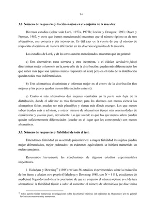 14
3.2. Número de respuestas y discriminación en el conjunto de la muestra
Diversos estudios (sobre todo Lord, 1977a, 1977b; Levine y Drasgow, 1983; Owen y
Froman, 1987, y otros que iremos mencionando) muestran que el número óptimo es de tres
alternativas, una correcta y dos incorrectas. Es útil caer en la cuenta de que el número de
respuestas discrimina de manera diferencial en los diversos segmentos de la muestra.
Los estudios de Lord, y de los otros autores mencionados, muestran que en general:
a) Dos alternativas (una correcta y otra incorrecta, o el clásico verdadero-falso)
discriminan mejor solamente en la parte alta de la distribución: quedan más diferenciados los
que saben más (que son quienes menos responden al azar) pero en el resto de la distribución
quedan todos más indiferenciados.
b) Tres alternativas discriminan e informan mejor en el centro de la distribución (los
mejores y los peores quedan menos diferenciados entre sí).
c) Cuatro o más alternativas dan mejores resultados en la parte más baja de la
distribución, donde el adivinar es más frecuente; para los alumnos con menos ciencia las
alternativas falsas pueden ser más plausibles y tienen más dónde escoger. Los que menos
saben tienden más a adivinar, a mayor número de alternativas tienen más oportunidades de
equivocarse y quedan peor, obviamente. Lo que sucede es que los que menos saben pueden
quedar suficientemente diferenciados (quedar en el lugar que les corresponde) con menos
alternativas.
3.3. Número de respuestas y fiabilidad de todo el test.
Entendemos fiabilidad en su sentido psicométrico: a mayor fiabilidad los sujetos quedan
mejor diferenciados, mejor ordenados; en exámenes equivalentes se hubiera mantenido un
orden semejante.
Resumimos brevemente las conclusiones de algunos estudios experimentales
importantes.
1. Haladyna y Downing18
(1985) revisan 56 estudios experimentales sobre la redacción
de los ítems y añaden otro propio (Haladyna y Downing 1988, con N = 1111, estudiantes de
medicina) llegando también a la conclusión de que en conjunto el número óptimo es el de tres
alternativas: la fiabilidad tiende a subir al aumentar el número de alternativas (se discrimina
18
Estos autores tienen numerosas investigaciones sobre las pruebas objetivas (en exámenes de Medicina) y por lo general
hechas con muestras muy numerosas.
 