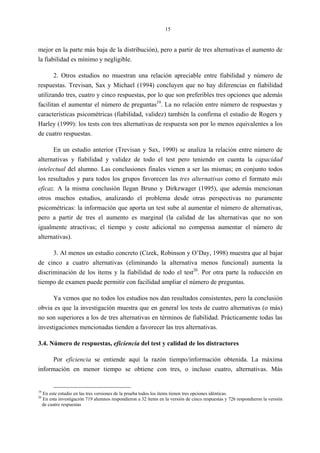 15
mejor en la parte más baja de la distribución), pero a partir de tres alternativas el aumento de
la fiabilidad es mínimo y negligible.
2. Otros estudios no muestran una relación apreciable entre fiabilidad y número de
respuestas. Trevisan, Sax y Michael (1994) concluyen que no hay diferencias en fiabilidad
utilizando tres, cuatro y cinco respuestas, por lo que son preferibles tres opciones que además
facilitan el aumentar el número de preguntas19
. La no relación entre número de respuestas y
características psicométricas (fiabilidad, validez) también la confirma el estudio de Rogers y
Harley (1999): los tests con tres alternativas de respuesta son por lo menos equivalentes a los
de cuatro respuestas.
En un estudio anterior (Trevisan y Sax, 1990) se analiza la relación entre número de
alternativas y fiabilidad y validez de todo el test pero teniendo en cuenta la capacidad
intelectual del alumno. Las conclusiones finales vienen a ser las mismas; en conjunto todos
los resultados y para todos los grupos favorecen las tres alternativas como el formato más
eficaz. A la misma conclusión llegan Bruno y Dirkzwager (1995), que además mencionan
otros muchos estudios, analizando el problema desde otras perspectivas no puramente
psicométricas: la información que aporta un test sube al aumentar el número de alternativas,
pero a partir de tres el aumento es marginal (la calidad de las alternativas que no son
igualmente atractivas; el tiempo y coste adicional no compensa aumentar el número de
alternativas).
3. Al menos un estudio concreto (Cizek, Robinson y O’Day, 1998) muestra que al bajar
de cinco a cuatro alternativas (eliminando la alternativa menos funcional) aumenta la
discriminación de los ítems y la fiabilidad de todo el test20
. Por otra parte la reducción en
tiempo de examen puede permitir con facilidad ampliar el número de preguntas.
Ya vemos que no todos los estudios nos dan resultados consistentes, pero la conclusión
obvia es que la investigación muestra que en general los tests de cuatro alternativas (o más)
no son superiores a los de tres alternativas en términos de fiabilidad. Prácticamente todas las
investigaciones mencionadas tienden a favorecer las tres alternativas.
3.4. Número de respuestas, eficiencia del test y calidad de los distractores
Por eficiencia se entiende aquí la razón tiempo/información obtenida. La máxima
información en menor tiempo se obtiene con tres, o incluso cuatro, alternativas. Más
19
En este estudio en las tres versiones de la prueba todos los ítems tienen tres opciones idénticas.
20
En esta investigación 719 alumnos respondieron a 32 ítems en la versión de cinco respuestas y 726 respondieron la versión
de cuatro respuestas
 