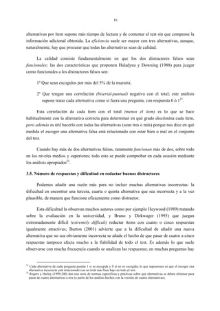 16
alternativas por ítem supone más tiempo de lectura y de contestar al test sin que compense la
información adicional obtenida. La eficiencia suele ser mayor con tres alternativas, aunque,
naturalmente, hay que procurar que todas las alternativas sean de calidad.
La calidad consiste fundamentalmente en que los dos distractores falsos sean
funcionales; las dos características que proponen Haladyna y Downing (1988) para juzgar
como funcionales a los distractores falsos son:
1º Que sean escogidos por más del 5% de la muestra;
2º Que tengan una correlación (biserial-puntual) negativa con el total; este análisis
supone tratar cada alternativa como si fuera una pregunta, con respuesta 0 ó 121
.
Esta correlación de cada ítem con el total (menos el ítem) es lo que se hace
habitualmente con la alternativa correcta para determinar en qué grado discrimina cada ítem,
pero además es útil hacerlo con todas las alternativas (sean tres o más) porque nos dice en qué
medida el escoger una alternativa falsa está relacionado con estar bien o mal en el conjunto
del test.
Cuando hay más de dos alternativas falsas, raramente funcionan más de dos, sobre todo
en los niveles medios y superiores; todo esto se puede comprobar en cada ocasión mediante
los análisis apropiados22
.
3.5. Número de respuestas y dificultad en redactar buenos distractores
Podemos añadir una razón más para no incluir muchas alternativas incorrectas: la
dificultad en encontrar una tercera, cuarta o quinta alternativa que sea incorrecta y a la vez
plausible, de manera que funcione eficazmente como distractor.
Esta dificultad la observan muchos autores como por ejemplo Heywood (1989) tratando
sobre la evaluación en la universidad, y Bruno y Dirkwager (1995) que juzgan
extremadamente difícil (extremely difficult) redactar ítems con cuatro o cinco respuestas
igualmente atractivas; Burton (2001) advierte que a la dificultad de añadir una nueva
alternativa que no sea obviamente incorrecta se añade el hecho de que pasar de cuatro a cinco
respuestas tampoco afecta mucho a la fiabilidad de todo el test. Es además lo que suele
observarse con mucha frecuencia cuando se analizan las respuestas; en muchas preguntas hay
21
Cada alternativa de cada pregunta puntúa 1 si es escogida y 0 si no es escogida; lo que suponemos es que el escoger una
alternativa incorrecta está relacionado con un total más bien bajo en todo el test.
22
Rogers y Harley (1999:240) dan una serie de normas específicas y prácticas sobre qué alternativas se deben eliminar para
pasar de cuatro alternativas a tres (a partir de los análisis hechos con la versión de cuatro alternativas).
 