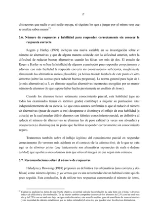 17
distractores que nadie o casi nadie escoge, ni siquiera los que a juzgar por el mismo test que
se analiza saben menos23
.
3.6. Número de respuestas y habilidad para responder correctamente sin conocer la
respuesta correcta
Rogers y Harley (1999) incluyen una nueva variable en su investigación sobre el
número de alternativas y que de alguna manera coincide con la dificultad anterior, sobre la
dificultad de redactar buenas alternativas cuando las falsas son más de dos. El estudio de
Roger y Harley se refiere la habilidad de algunos examinados para responder correctamente o
adivinar con más facilidad la respuesta correcta sin conocimientos suficientes, simplemente
eliminando las alternativas menos plausibles; ya hemos tratado también de este punto en otro
contexto (sobre las normas para redactar buenas preguntas). La norma general para bajar de 4
(o más alternativas) a 3, es eliminar aquellas alternativas incorrectas escogidas por un menor
número de alumnos (lo que supone haber hecho previamente un análisis de ítems).
Cuando los alumnos tienen solamente conocimiento parcial, esta habilidad (que no
todos los examinados tienen en idéntico grado) contribuye a mejorar su puntuación total
independientemente de su ciencia. Lo que estos autores confirman es que al reducir el número
de alternativas (pasar de cuatro a tres) desaparece o disminuye el influjo de esta habilidad (o
astucia) en la cual pueden diferir alumnos con idéntico conocimiento parcial; en definitiva al
reducir el número de alternativas se eliminan las de peor calidad (a veces son absurdas) y
desaparecen (o disminuyen) las pistas que facilitan responder correctamente sin conocimiento
seguro.
Trataremos también sobre el influjo legítimo del conocimiento parcial en responder
correctamente (lo veremos más adelante en el contexto de la adivinación); de lo que se trata
aquí es de eliminar pistas (que básicamente son alternativas incorrectas de mala o dudosa
calidad) que ayudan a unos alumnos más que otros al margen de que sepan más o menos.
3.7. Recomendaciones sobre el número de respuestas
Haladyna y Downing (1988) proponen en definitiva tres alternativas (una correcta y dos
falsas) como número óptimo, y ya vemos que es una recomendación tan habitual como quizás
poco seguida. Esta conclusión, la de utilizar tres respuestas aumentando el número de ítems,
23
Cuando se analizan los ítems de una prueba objetiva, es normal calcular la correlación de cada ítem con el total, y diversos
índices de dificultad y discriminación. Es de interés también comprobar cuántos de los alumnos del 25% con un total más
alto y del 25% con un total más bajo escogen cada alternativa; este sencillo análisis pone de manifiesto de manera intuitiva
(y sin necesidad de cálculos estadísticos que no todos entienden) el atractivo que pueden tener los diversos distractores.
 