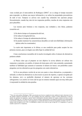 18
viene avalada por el meta-análisis de Rodriguez (2005)
24
; no se alarga el tiempo necesario
para responder, se obtiene una mayor información y no sufren las propiedades psicométricas
de todo el test. Tampoco se adivina más cuando hay solamente tres opciones porque
frecuentemente, cuando hay más de tres respuestas posibles, muchas de estas respuestas son
poco plausibles.
Las razones para limitarse a tres respuesta, una verdadera y dos falsas, podemos
resumirlas así:
1) Se ahorra tiempo en la preparación del test,
2) Se reduce la longitud del test,
3) Se reduce el tiempo de administración del test,
4) Se pueden mantener las características deseables en todo test (fiabilidad, información
óptima sobre los examinados).
La razón más importante es la última; es una condición para poder aceptar las tres
primeras razones, pues en ningún caso debe bajar la calidad del test.
Como conclusiones razonables de lo mucho investigado sobre el número de alternativas
podemos añadir:
a) Parece claro que al preparar un test objetivo la norma debería ser utilizar tres
respuestas y aumentar, en cambio, el número de ítems para cubrir más contenido, aumentando
también la fiabilidad (que aumenta al aumentar el número de ítems): son preferibles cuatro
preguntas con tres alternativas que tres preguntas con cuatro alternativas.
b) Si en una primera versión de un test con cuatro o cinco alternativas, ya preparado y
utilizado, se observan alternativas no funcionales (a juicio de expertos, o apenas escogidas por
los alumnos, etc.), es preferible disminuir el número de opciones en las versiones
subsiguientes. Los análisis de ítems (de los que no estamos tratando aquí) son muy útiles para
ir mejorando la calidad de estas pruebas.
24
Para este meta-análisis (Rodriguez, 2005, que presenta una historia completa de estos análisis) el autor seleccionó, de los
48 estudios empíricos localizados, los 27 que cumplían estas dos condiciones, evaluar el efecto diferencial al variar el
número de opciones de respuesta y aportar toda la información relevante (número de sujetos, número de ítems en cada
formato, fiabilidad, etc.). En todos los casos se trata de estudios experimentales con asignación aleatoria de los participantes
a las diversas condiciones (con tres o más respuestas). La media del número de ítems en las pruebas revisadas es de 43, y el
número total de sujetos es de 12.591. La fiabilidad se reduce en los casos en que se baja de 5 ó 4 respuestas a 2, pero no
cuando se pasa de 4 a 3 respuestas.
 