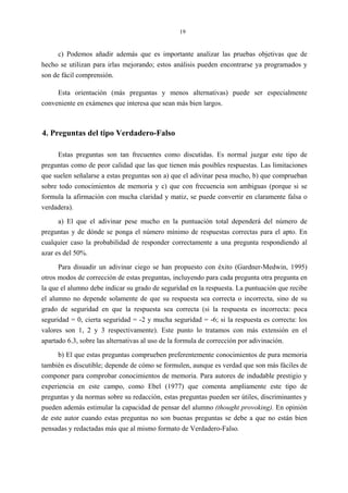 19
c) Podemos añadir además que es importante analizar las pruebas objetivas que de
hecho se utilizan para irlas mejorando; estos análisis pueden encontrarse ya programados y
son de fácil comprensión.
Esta orientación (más preguntas y menos alternativas) puede ser especialmente
conveniente en exámenes que interesa que sean más bien largos.
4. Preguntas del tipo Verdadero-Falso
Estas preguntas son tan frecuentes como discutidas. Es normal juzgar este tipo de
preguntas como de peor calidad que las que tienen más posibles respuestas. Las limitaciones
que suelen señalarse a estas preguntas son a) que el adivinar pesa mucho, b) que comprueban
sobre todo conocimientos de memoria y c) que con frecuencia son ambiguas (porque si se
formula la afirmación con mucha claridad y matiz, se puede convertir en claramente falsa o
verdadera).
a) El que el adivinar pese mucho en la puntuación total dependerá del número de
preguntas y de dónde se ponga el número mínimo de respuestas correctas para el apto. En
cualquier caso la probabilidad de responder correctamente a una pregunta respondiendo al
azar es del 50%.
Para disuadir un adivinar ciego se han propuesto con éxito (Gardner-Medwin, 1995)
otros modos de corrección de estas preguntas, incluyendo para cada pregunta otra pregunta en
la que el alumno debe indicar su grado de seguridad en la respuesta. La puntuación que recibe
el alumno no depende solamente de que su respuesta sea correcta o incorrecta, sino de su
grado de seguridad en que la respuesta sea correcta (si la respuesta es incorrecta: poca
seguridad = 0, cierta seguridad = -2 y mucha seguridad = -6; si la respuesta es correcta: los
valores son 1, 2 y 3 respectivamente). Este punto lo tratamos con más extensión en el
apartado 6.3, sobre las alternativas al uso de la formula de corrección por adivinación.
b) El que estas preguntas comprueben preferentemente conocimientos de pura memoria
también es discutible; depende de cómo se formulen, aunque es verdad que son más fáciles de
componer para comprobar conocimientos de memoria. Para autores de indudable prestigio y
experiencia en este campo, como Ebel (1977) que comenta ampliamente este tipo de
preguntas y da normas sobre su redacción, estas preguntas pueden ser útiles, discriminantes y
pueden además estimular la capacidad de pensar del alumno (thought provoking). En opinión
de este autor cuando estas preguntas no son buenas preguntas se debe a que no están bien
pensadas y redactadas más que al mismo formato de Verdadero-Falso.
 