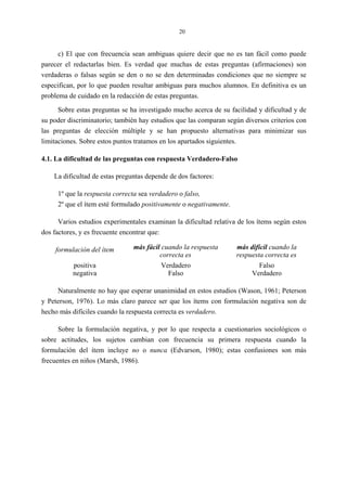 20
c) El que con frecuencia sean ambiguas quiere decir que no es tan fácil como puede
parecer el redactarlas bien. Es verdad que muchas de estas preguntas (afirmaciones) son
verdaderas o falsas según se den o no se den determinadas condiciones que no siempre se
especifican, por lo que pueden resultar ambiguas para muchos alumnos. En definitiva es un
problema de cuidado en la redacción de estas preguntas.
Sobre estas preguntas se ha investigado mucho acerca de su facilidad y dificultad y de
su poder discriminatorio; también hay estudios que las comparan según diversos criterios con
las preguntas de elección múltiple y se han propuesto alternativas para minimizar sus
limitaciones. Sobre estos puntos tratamos en los apartados siguientes.
4.1. La dificultad de las preguntas con respuesta Verdadero-Falso
La dificultad de estas preguntas depende de dos factores:
1º que la respuesta correcta sea verdadero o falso,
2º que el ítem esté formulado positivamente o negativamente.
Varios estudios experimentales examinan la dificultad relativa de los ítems según estos
dos factores, y es frecuente encontrar que:
formulación del ítem más fácil cuando la respuesta
correcta es
más difícil cuando la
respuesta correcta es
positiva
negativa
Verdadero
Falso
Falso
Verdadero
Naturalmente no hay que esperar unanimidad en estos estudios (Wason, 1961; Peterson
y Peterson, 1976). Lo más claro parece ser que los ítems con formulación negativa son de
hecho más difíciles cuando la respuesta correcta es verdadero.
Sobre la formulación negativa, y por lo que respecta a cuestionarios sociológicos o
sobre actitudes, los sujetos cambian con frecuencia su primera respuesta cuando la
formulación del ítem incluye no o nunca (Edvarson, 1980); estas confusiones son más
frecuentes en niños (Marsh, 1986).
 