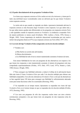21
4.2. El poder discriminatorio de las preguntas Verdadero-Falso
Los ítems cuya respuesta correcta es Falso suelen ser más discriminantes y tienen por lo
tanto una fiabilidad mayor (considerados como un sub-test) que los que tienen Verdadero
como respuesta correcta.
La razón está en que cuando se responde con duda o ignorancia intentando adivinar la
respuesta correcta es más frecuente elegir Verdadero como respuesta. Los que saben más y
los que saben menos quedan más diferenciados en las preguntas con respuesta correcta Falso
y más igualados cuando la respuesta correcta es Verdadero. La tendencia a responder Falso
de manera preferente es menos usual (Cronbach, 1942; Larkins y Swint, 1976; Grosse y
Wright, 1985). Textos importantes de medición educacional recomiendan por este motivo
incluir más preguntas (hasta un 67%) cuya respuesta correcta sea Falso (Ebel, 1977: 231).
4.3. Los tests del tipo Verdadero-Falso comparados con los de elección múltiple:
1º Tienden a ser:
a) Más fáciles (se acierta más adivinando),
b) Menos discriminantes
c) La fiabilidad de todo el test es menor manteniendo constante el número de ítems.
Esta menor fiabilidad de los tests con preguntas de dos alternativas con respecto a los
que tienen tres respuestas o más (manteniendo constante el número de preguntas) está muy
comprobada experimentalmente (Frisbie, 1973; Ebel, 1975; Lord, 1977a; Straton y Catts,
1980; Grosse y Wright, 1985).
2º Para conseguir una fiabilidad suficiente y reducir el influjo de la adivinación hacen
falta más ítems (5 ítems Verdadero-Falso por cada 3 de elección múltiple para obtener una
fiabilidad comparable). Con sólo dos alternativas (Verdadero-Falso u otro par de alternativas)
se han sugerido hasta 150 ítems para conseguir una fiabilidad lo suficientemente adecuada
como para tomar decisiones sobre los examinados (Downing, 1992).
3º Se responden en un tiempo menor; típicamente se responden tres ítems del tipo
Verdadero-Falso en el mismo tiempo en que se responden dos de elección múltiple (Frisbie,
1973; Downing, 1992).
4º Los tests con preguntas de sólo dos respuestas suelen tener con otros criterios
correlaciones semejantes a las que tienen tests con preguntas de más respuestas (citas de
Downing, 1992).
 