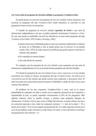 22
4.4. Conversión de preguntas de elección múltiple en preguntas Verdadero-Falso
Se puede pensar en convertir las preguntas de elección múltiple (varias respuestas, una
correcta) en preguntas del tipo Verdadero-Falso (cada alternativa se convierte en una
pregunta) al menos en dos circunstancias:
1º Cuando las preguntas de elección múltiple equivalen de hecho a una serie de
afirmaciones independientes a las que se podría responder directamente Verdadero o Falso.
En este caso puede ser preferible convertir las alternativas en otras tantas preguntas del tipo
Verdadero-Falso (Ebel, 1978; Frisbie y Sweeney, 1982):
a) Suelen tener mayor fiabilidad porque en este caso aumenta notablemente el número
de ítems (si la fiabilidad es alta se puede pensar que el adivinar no ha pesado
mucho, Ebel, 1978); de todas maneras el problema que puede suponer el adivinar lo
tratamos más adelante;
b) Se responden en menos tiempo;
c) Son más fáciles de construir.
En cualquier caso las preguntas de elección múltiple cuyas respuestas son una serie de
afirmaciones independientes no son en principio buenas preguntas de elección múltiple..
2º Cuando las preguntas de elección múltiple tienen varias respuestas correctas pueden
convertirse con ventaja en bloques de preguntas del tipo Verdadero-Falso. Se utiliza así el
conocimiento parcial del alumno que puede conocer unas respuestas y desconocer otras. El
tener en cuenta este conocimiento parcial aumenta la fiabilidad y validez de todo el test, como
veremos más adelante.
El problema de las dos respuestas, Verdadero-Falso u otras, está en la mayor
probabilidad de responder sin saber y acertar con la respuesta correcta (con dos respuestas y
respondiendo al azar, se puede responder correctamente el 50% de las preguntas). Más
adelante tratamos cómo se pueden corregir y puntuar estas preguntas (bloques de
afirmaciones Verdadero-Falso) para evitar el influjo del adivinar; se puede utilizar una clave
de corrección parecida a ésta: todas las respuestas correctas = 1, más de la mitad = .50 y
menos de la mitad = 0; en vez de asignar una puntuación de .25 a cada respuesta correcta en el
caso de que hubiera cuatro alternativas (cada bloque de cuatro o cinco alternativas constituye
una pregunta de valor máximo = 1).
 