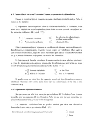 23
4. 5. Conversión de los ítems Verdadero-Falso en preguntas de elección múltiple
Cuando lo permite el tipo de pregunta, se puede evitar la dicotomía Verdadero-Falso al
menos de dos maneras:
a) Proponiendo varias respuestas desde el claramente verdadero al claramente falso,
sobre todo a propósito de ítems (proposiciones) que tienen un cierto grado de complejidad, así
las respuestas podrían ser (Heywood, 1977):
A Claramente verdadero C
Sin información suficiente para
justificar su veracidad
B Posiblemente verdadero D Claramente falso
Estas respuestas pueden ser otras que se consideren más idóneas, menos ambiguas, etc.
Las afirmaciones propuestas como preguntas pueden a veces ser verdaderas o falsas según se
den distintas circunstancias, según los datos presentados para apoyar su supuesta veracidad,
etc. y se pueden transformar en preguntas con más de dos alternativas.
b) Otra manera de formular estos ítems de manera que inviten a un adivinar inteligente,
y evitar dos únicas respuestas, consiste en presentar dos afirmaciones (con tal de que tenga
sentido presentarlas juntas) con estas cuatro respuestas (Eakin, 1977):
A Las dos verdaderas C Las dos falsas
B Sólo la 1º verdadera D Sólo la 2º verdadera
Se puede pensar en otros tipos de preguntas a partir de dos afirmaciones, como es
identificar relaciones entre ambas (una puede ser una consecuencia de la otra, o una
condición, etc.).
4.6. Preguntas de respuesta alternativa
Son preguntas con sólo dos respuestas pero distintas del Verdadero-Falso. Aunque
coincidan con las preguntas del tipo Verdadero-Falso en que sólo hay dos respuestas, sus
características son distintas, por eso es útil distinguirlas.
Las respuestas Verdadero-Falso se pueden sustituir por otras dos alternativas
formuladas de otra manera; por ejemplo (Ebel, 1982):
Los eclipses de sol solamente pueden ocurrir en luna: nueva
llena
 