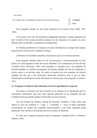 24
en vez de
Los eclipses de sol solamente pueden ocurrir en luna nueva: verdadero
falso
Estas preguntas pueden ser una buena alternativa al Verdadero-Falso (Ebel, 1982,
1983):
a) Se puede evitar con más facilidad la ambigüedad inherente a muchas preguntas del
tipo Verdadero-Falso porque permiten comparar las dos respuestas sin requerir un juicio
absoluto sobre la falsedad o veracidad de una proposición;
b) También posiblemente se redactan con mayor facilidad (no es siempre fácil redactar
proposiciones absolutamente verdaderas o falsas);
c) Permiten con facilidad comprobar conocimientos que no son de pura memoria.
Estas preguntas además suelen ser más discriminantes y consecuentemente los tests
hechos con estas preguntas tienen una mayor fiabilidad si los comparamos con los del tipo
Verdadero-Falso (Downing, 1992). Estas preguntas se asemejan más a las preguntas de
elección múltiple; en realidad son preguntas de elección múltiple con sólo dos respuestas, e
invitan menos a un adivinar ciego. De hecho en muchos tests con preguntas de elección
múltiple sólo hay uno o dos distractores funcionales (atractivos para el que no sabe).
Naturalmente el problema de acertar adivinando es el mismo que en las preguntas Verdadero-
Falso.
4.7. Preguntas Verdadero-Falso indicando el nivel de seguridad de la respuesta
Este punto lo tratamos con más extensión en el contexto de la adivinación pero es
conveniente mencionarlo aquí pues tiene especial aplicación en las preguntas del tipo
Verdadero-Falso que pueden quedar revalorizadas con estos sistemas.
Con este formato los alumnos, además de responder Verdadero o Falso, tienen que
indicar su nivel de confianza (1 = bajo, 2 = moderado, 3 = alto) en haber respondido
correctamente, de manera que responder incorrectamente y con cierta seguridad queda
penalizado. Este sistema se ha utilizado con éxito al menos en Medicina.
El valor de la respuesta propuesto para las preguntas Verdadero-Falso es (Gardner-
Medwin, 1995):
 