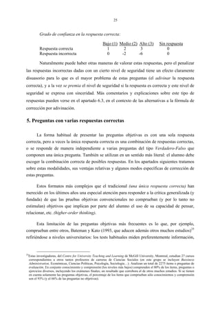 25
Grado de confianza en la respuesta correcta:
Bajo (1) Medio (2) Alto (3) Sin respuesta
Respuesta correcta 1 2 3 0
Respuesta incorrecta 0 -2 -6 0
Naturalmente puede haber otras maneras de valorar estas respuestas, pero el penalizar
las respuestas incorrectas dadas con un cierto nivel de seguridad tiene un efecto claramente
disuasorio para lo que es el mayor problema de estas preguntas (el adivinar la respuesta
correcta), y a la vez se premia el nivel de seguridad si la respuesta es correcta y este nivel de
seguridad se expresa con sinceridad. Más comentarios y explicaciones sobre este tipo de
respuestas pueden verse en el apartado 6.3, en el contexto de las alternativas a la fórmula de
corrección por adivinación.
5. Preguntas con varias respuestas correctas
La forma habitual de presentar las preguntas objetivas es con una sola respuesta
correcta, pero a veces la única respuesta correcta es una combinación de respuestas correctas,
o se responde de manera independiente a varias preguntas del tipo Verdadero-Falso que
componen una única pregunta. También se utilizan en un sentido más literal: el alumno debe
escoger la combinación correcta de posibles respuestas. En los apartados siguientes tratamos
sobre estas modalidades, sus ventajas relativas y algunos modos específicas de corrección de
estas preguntas.
Estos formatos más complejos que el tradicional (una única respuesta correcta) han
merecido en los últimos años una especial atención para responder a la crítica generalizada (y
fundada) de que las pruebas objetivas convencionales no comprueban (y por lo tanto no
estimulan) objetivos que implican por parte del alumno el uso de su capacidad de pensar,
relacionar, etc. (higher-order thinking).
Esta limitación de las preguntas objetivas más frecuentes es lo que, por ejemplo,
comprueban entre otros, Bateman y Kato (1993, que aducen además otros muchos estudios)25
refiriéndose a niveles universitarios: los tests habituales miden preferentemente información,
25
Estas investigadoras, del Centre for University Teaching and Learning de McGill University, Montreal, estudian 27 cursos
correspondientes a otros tantos profesores de carreras de Ciencias Sociales (en este grupo se incluyen Bussiness
Administration, Económicas, Ciencias Políticas, Psicología, Sociología…). Analizan un total de 2275 ítems o preguntas de
evaluación. En conjunto conocimiento y comprensión (los niveles más bajos) comprenden el 80% de los ítems, preguntas o
ejercicios diversos, incluyendo los exámenes finales; un resultado que corrobora el de otros muchos estudios. Si se tienen
en cuenta solamente las preguntas objetivas, el porcentaje de los ítems que comprueban sólo conocimientos y comprensión
son el 93% (y el 66% de las preguntas no objetivas).
 