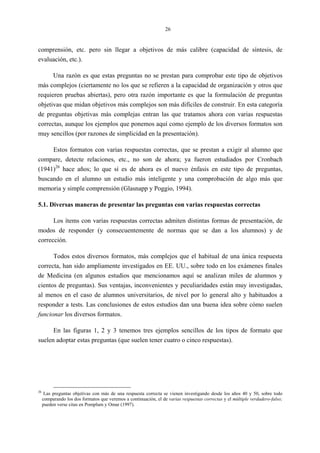 26
comprensión, etc. pero sin llegar a objetivos de más calibre (capacidad de síntesis, de
evaluación, etc.).
Una razón es que estas preguntas no se prestan para comprobar este tipo de objetivos
más complejos (ciertamente no los que se refieren a la capacidad de organización y otros que
requieren pruebas abiertas), pero otra razón importante es que la formulación de preguntas
objetivas que midan objetivos más complejos son más difíciles de construir. En esta categoría
de preguntas objetivas más complejas entran las que tratamos ahora con varias respuestas
correctas, aunque los ejemplos que ponemos aquí como ejemplo de los diversos formatos son
muy sencillos (por razones de simplicidad en la presentación).
Estos formatos con varias respuestas correctas, que se prestan a exigir al alumno que
compare, detecte relaciones, etc., no son de ahora; ya fueron estudiados por Cronbach
(1941)26
hace años; lo que sí es de ahora es el nuevo énfasis en este tipo de preguntas,
buscando en el alumno un estudio más inteligente y una comprobación de algo más que
memoria y simple comprensión (Glasnapp y Poggio, 1994).
5.1. Diversas maneras de presentar las preguntas con varias respuestas correctas
Los ítems con varias respuestas correctas admiten distintas formas de presentación, de
modos de responder (y consecuentemente de normas que se dan a los alumnos) y de
corrección.
Todos estos diversos formatos, más complejos que el habitual de una única respuesta
correcta, han sido ampliamente investigados en EE. UU., sobre todo en los exámenes finales
de Medicina (en algunos estudios que mencionamos aquí se analizan miles de alumnos y
cientos de preguntas). Sus ventajas, inconvenientes y peculiaridades están muy investigadas,
al menos en el caso de alumnos universitarios, de nivel por lo general alto y habituados a
responder a tests. Las conclusiones de estos estudios dan una buena idea sobre cómo suelen
funcionar los diversos formatos.
En las figuras 1, 2 y 3 tenemos tres ejemplos sencillos de los tipos de formato que
suelen adoptar estas preguntas (que suelen tener cuatro o cinco respuestas).
26
Las preguntas objetivas con más de una respuesta correcta se vienen investigando desde los años 40 y 50, sobre todo
comparando los dos formatos que veremos a continuación, el de varias respuestas correctas y el múltiple verdadero-falso;
pueden verse citas en Pomplum y Omar (1997).
 