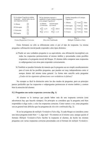 27
En la antigua Yugoslavia estaban
integradas… (puede haber más de
una respuesta correcta)
A Albania
B Eslovaquia
C Eslovenia
D Croacia
De las siguientes regiones o
repúblicas ¿Cuales estaban integradas
en la antigua Yugoslavia?
a) Albania b) Eslovaquia
c) Eslovenia d) Croacia
A a y b C sólo d
B a, b y c D c y d
Estaban integradas en la antigua
Yugoslavia…
1. Albania Verd. Falso
2. Eslovaquia Verd. Falso
3. Eslovenia Verd. Falso
4. Croacia Verd. Falso
Fig. 1
Varias Respuestas Correctas
Fig. 2.
Elección Combinada
Fig. 3.
Múltiple Verdadero-Falso
Estos formatos no sólo se diferencian entre sí por el tipo de respuesta. La misma
pregunta o afirmación inicial puede responder a dos tipos distintos:
a) Puede ser una verdadera pregunta (o su equivalente, una afirmación incompleta) con
todas las respuestas pertenecientes al mismo ámbito y presentadas como posibles
respuestas a la pregunta inicial del bloque. El alumno debe comparar unas respuestas
(o subpreguntas) con otras para responder correctamente.
b) También se pueden formular de manera que la pregunta sea un simple encabezamiento
para el resto de las posibles preguntas, que pueden ser muy independientes entre sí
aunque dentro del mismo tema general. La forma más sencilla sería preguntar
¿Cuáles de las siguientes afirmaciones son verdaderas (o falsas)?
No siempre es fácil la distinción entre los dos modos de preguntar, pero en principio
parece preferible que las respuestas o subpreguntas pertenezcan al mismo ámbito y centren
bien la atención del alumno.
5.2. Preguntas con varias respuestas correctas (fig. 1)
Al alumno se le instruye que puede haber más de una respuesta correcta (esta
advertencia hay que hacerla siempre). En principio se considera que la pregunta está bien
respondida si elige todas y solas las respuestas correctas. Como vamos a ver, estas preguntas
son en general más difíciles que las preguntas de elección combinada (fig. 2).
Si en las preguntas de múltiple Verdadero-Falso (fig. 3) cada bloque se considera como
una única pregunta (todo bien = 1, algo mal = 0) estamos en el mismo caso, aunque quizás el
formato Múltiple Verdadero-Falso facilite la respuesta al alumno; de hecho las mismas
preguntas con varias respuestas correctas presentadas con el formato de múltiple Verdadero-
 