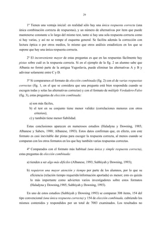 29
1º Tienen una ventaja inicial: en realidad sólo hay una única respuesta correcta (una
única combinación correcta de respuestas), y un número de alternativas por ítem que puede
mantenerse constante a lo largo del mismo test, tanto si hay una sola respuesta correcta como
si hay varias, y así no se rompe el esquema general. Se facilita además la corrección con
lectura óptica o por otros medios, lo mismo que otros análisis estadísticos en los que se
supone que hay una única respuesta correcta.
2º El inconveniente mayor de estas preguntas es que en las respuestas fácilmente hay
pistas sobre cuál es la respuesta correcta. Si en el ejemplo de la fig. 2 un alumno sabe que
Albania no formó parte de la antigua Yugoslavia, puede eliminar las alternativas A y B y
adivinar solamente entre C y D.
3º Si comparamos el formato de elección combinada (fig. 2) con el de varias respuestas
correctas (fig. 1, en el que se considera que una pregunta está bien respondida cuando se
escogen todas y solas las alternativas correctas) y con el formato de múltiple Verdadero-Falso
(fig. 3), estas preguntas de elección combinada:
a) son más fáciles,
b) el test en su conjunto tiene menor validez (correlaciones menores con otros
criterios);
c) y también tiene menor fiabilidad.
Estas conclusiones aparecen en numerosos estudios (Haladyna y Downing, 1985;
Albanese y Sabers, 1988; Albanese, 1993). Estos datos confirman que, en efecto, con este
formato es casi inevitable dar pistas para escoger la respuesta correcta, al menos cuando se
comparan con los otros formatos en los que hay también varias respuestas correctas.
4º Comparados con el formato más habitual (una única y simple respuesta correcta),
estas preguntas de elección combinada:
a) tienden a ser algo más difíciles (Albanese, 1993; Subhiyah y Downing, 1993);
b) requieren una mayor atención y tiempo por parte de los alumnos, por lo que su
eficiencia (relación tiempo requerido/información aportada) es menor; esto es quizás
lo más importante como advierten varios investigadores sobre estos formatos
(Haladyna y Downing,1985; Subhiyah y Downing, 1993).
En uno de estos estudios (Subhiyah y Downing 1993) se comparan 308 ítems, 154 del
tipo convencional (una única respuesta correcta) y 154 de elección combinada, cubriendo los
mismos contenidos y respondidos por un total de 7083 examinados. Los resultados no
 