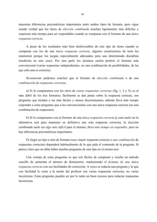 30
muestran diferencias psicométricas importantes entre ambos tipos de formato, pero sigue
siendo verdad que los ítems de elección combinada resultan ligeramente más difíciles y
requieren más tiempo para ser respondidos cuando se comparan con el formato de una única
respuesta correcta.
A pesar de los resultados más bien desfavorables de este tipo de ítems cuando se
comparan con los de una única respuesta correcta, algunos constructores de tests los
mantienen porque los juzgan especialmente adecuados para una determinada disciplina
(medicina en este caso). Por otra parte los alumnos suelen preferir el formato más
convencional (varias respuestas independientes, no una combinación de posibilidades, de las
que sólo una es correcta).
Resumiendo podemos concluir que el formato de elección combinada o de una
combinación de respuestas correctas:
a) Si lo comparamos con los otros de varias respuestas correctas (fig, 1, 2 y 3), es el
más débil de los tres formatos; fácilmente se dan pistas sobre la respuesta correcta, son
preguntas que tienden a ser más fáciles y menos discriminantes; además lleva más tiempo
responder a estas preguntas que a las convencionales con una única respuesta correcta (no una
combinación de respuestas).
b) Si lo comparamos con el formato de una única respuesta correcta (y esta suele ser la
alternativa real para mantener en definitiva una sola respuesta correcta), la elección
combinada suele ser algo más difícil para el alumno, lleva más tiempo en responder, pero no
hay diferencias psicométricas importantes.
El elegir un tipo u otro de formato (una simple respuesta correcta o una combinación de
respuestas correctas) dependerá habitualmente de lo que pida el contenido de la pregunta. Sí
parece claro que no debe haber muchas preguntas de este tipo en el mismo test.
Una ventaja de estas preguntas es que son fáciles de componer y resulta un método
sencillo de aumentar el número de distractores, manteniendo el formato de una única
respuesta correcta con sus facilidades de corrección. A veces se redacta una pregunta y lo que
con facilidad le viene a la mente del profesor son varias respuestas correctas, no varias
incorrectas. Estas preguntas pueden ser por lo tanto un buen recurso para redactar respuestas
incorrectas.
 