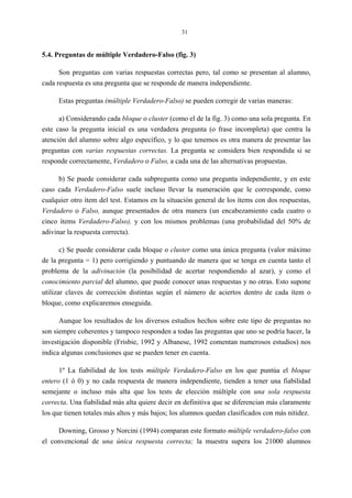 31
5.4. Preguntas de múltiple Verdadero-Falso (fig. 3)
Son preguntas con varias respuestas correctas pero, tal como se presentan al alumno,
cada respuesta es una pregunta que se responde de manera independiente.
Estas preguntas (múltiple Verdadero-Falso) se pueden corregir de varias maneras:
a) Considerando cada bloque o cluster (como el de la fig. 3) como una sola pregunta. En
este caso la pregunta inicial es una verdadera pregunta (o frase incompleta) que centra la
atención del alumno sobre algo específico, y lo que tenemos es otra manera de presentar las
preguntas con varias respuestas correctas. La pregunta se considera bien respondida si se
responde correctamente, Verdadero o Falso, a cada una de las alternativas propuestas.
b) Se puede considerar cada subpregunta como una pregunta independiente, y en este
caso cada Verdadero-Falso suele incluso llevar la numeración que le corresponde, como
cualquier otro ítem del test. Estamos en la situación general de los ítems con dos respuestas,
Verdadero o Falso, aunque presentados de otra manera (un encabezamiento cada cuatro o
cinco ítems Verdadero-Falso), y con los mismos problemas (una probabilidad del 50% de
adivinar la respuesta correcta).
c) Se puede considerar cada bloque o cluster como una única pregunta (valor máximo
de la pregunta = 1) pero corrigiendo y puntuando de manera que se tenga en cuenta tanto el
problema de la adivinación (la posibilidad de acertar respondiendo al azar), y como el
conocimiento parcial del alumno, que puede conocer unas respuestas y no otras. Esto supone
utilizar claves de corrección distintas según el número de aciertos dentro de cada ítem o
bloque, como explicaremos enseguida.
Aunque los resultados de los diversos estudios hechos sobre este tipo de preguntas no
son siempre coherentes y tampoco responden a todas las preguntas que uno se podría hacer, la
investigación disponible (Frisbie, 1992 y Albanese, 1992 comentan numerosos estudios) nos
indica algunas conclusiones que se pueden tener en cuenta.
1º La fiabilidad de los tests múltiple Verdadero-Falso en los que puntúa el bloque
entero (1 ó 0) y no cada respuesta de manera independiente, tienden a tener una fiabilidad
semejante o incluso más alta que los tests de elección múltiple con una sola respuesta
correcta. Una fiabilidad más alta quiere decir en definitiva que se diferencian más claramente
los que tienen totales más altos y más bajos; los alumnos quedan clasificados con más nitidez.
Downing, Grosso y Norcini (1994) comparan este formato múltiple verdadero-falso con
el convencional de una única respuesta correcta; la muestra supera los 21000 alumnos
 