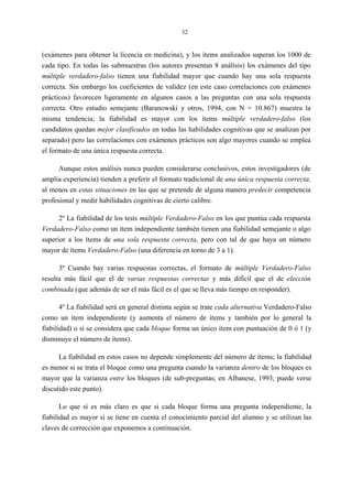 32
(exámenes para obtener la licencia en medicina), y los ítems analizados superan los 1000 de
cada tipo. En todas las submuestras (los autores presentan 8 análisis) los exámenes del tipo
múltiple verdadero-falso tienen una fiabilidad mayor que cuando hay una sola respuesta
correcta. Sin embargo los coeficientes de validez (en este caso correlaciones con exámenes
prácticos) favorecen ligeramente en algunos casos a las preguntas con una sola respuesta
correcta. Otro estudio semejante (Baranowski y otros, 1994, con N = 10.867) muestra la
misma tendencia; la fiabilidad es mayor con los ítems múltiple verdadero-falso (los
candidatos quedan mejor clasificados en todas las habilidades cognitivas que se analizan por
separado) pero las correlaciones con exámenes prácticos son algo mayores cuando se emplea
el formato de una única respuesta correcta.
Aunque estos análisis nunca pueden considerarse conclusivos, estos investigadores (de
amplia experiencia) tienden a preferir el formato tradicional de una única respuesta correcta,
al menos en estas situaciones en las que se pretende de alguna manera predecir competencia
profesional y medir habilidades cognitivas de cierto calibre.
2º La fiabilidad de los tests múltiple Verdadero-Falso en los que puntúa cada respuesta
Verdadero-Falso como un ítem independiente también tienen una fiabilidad semejante o algo
superior a los ítems de una sola respuesta correcta, pero con tal de que haya un número
mayor de ítems Verdadero-Falso (una diferencia en torno de 3 a 1).
3º Cuando hay varias respuestas correctas, el formato de múltiple Verdadero-Falso
resulta más fácil que el de varias respuestas correctas y más difícil que el de elección
combinada (que además de ser el más fácil es el que se lleva más tiempo en responder).
4º La fiabilidad será en general distinta según se trate cada alternativa Verdadero-Falso
como un ítem independiente (y aumenta el número de ítems y también por lo general la
fiabilidad) o si se considera que cada bloque forma un único ítem con puntuación de 0 ó 1 (y
disminuye el número de ítems).
La fiabilidad en estos casos no depende simplemente del número de ítems; la fiabilidad
es menor si se trata el bloque como una pregunta cuando la varianza dentro de los bloques es
mayor que la varianza entre los bloques (de sub-preguntas; en Albanese, 1993, puede verse
discutido este punto).
Lo que sí es más claro es que si cada bloque forma una pregunta independiente, la
fiabilidad es mayor si se tiene en cuenta el conocimiento parcial del alumno y se utilizan las
claves de corrección que exponemos a continuación.
 