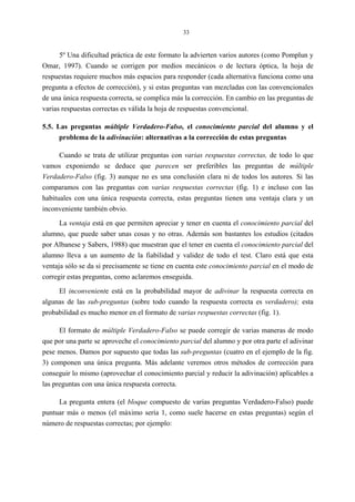 33
5º Una dificultad práctica de este formato la advierten varios autores (como Pomplun y
Omar, 1997). Cuando se corrigen por medios mecánicos o de lectura óptica, la hoja de
respuestas requiere muchos más espacios para responder (cada alternativa funciona como una
pregunta a efectos de corrección), y si estas preguntas van mezcladas con las convencionales
de una única respuesta correcta, se complica más la corrección. En cambio en las preguntas de
varias respuestas correctas es válida la hoja de respuestas convencional.
5.5. Las preguntas múltiple Verdadero-Falso, el conocimiento parcial del alumno y el
problema de la adivinación: alternativas a la corrección de estas preguntas
Cuando se trata de utilizar preguntas con varias respuestas correctas, de todo lo que
vamos exponiendo se deduce que parecen ser preferibles las preguntas de múltiple
Verdadero-Falso (fig. 3) aunque no es una conclusión clara ni de todos los autores. Si las
comparamos con las preguntas con varias respuestas correctas (fig. 1) e incluso con las
habituales con una única respuesta correcta, estas preguntas tienen una ventaja clara y un
inconveniente también obvio.
La ventaja está en que permiten apreciar y tener en cuenta el conocimiento parcial del
alumno, que puede saber unas cosas y no otras. Además son bastantes los estudios (citados
por Albanese y Sabers, 1988) que muestran que el tener en cuenta el conocimiento parcial del
alumno lleva a un aumento de la fiabilidad y validez de todo el test. Claro está que esta
ventaja sólo se da si precisamente se tiene en cuenta este conocimiento parcial en el modo de
corregir estas preguntas, como aclaremos enseguida.
El inconveniente está en la probabilidad mayor de adivinar la respuesta correcta en
algunas de las sub-preguntas (sobre todo cuando la respuesta correcta es verdadero); esta
probabilidad es mucho menor en el formato de varias respuestas correctas (fig. 1).
El formato de múltiple Verdadero-Falso se puede corregir de varias maneras de modo
que por una parte se aproveche el conocimiento parcial del alumno y por otra parte el adivinar
pese menos. Damos por supuesto que todas las sub-preguntas (cuatro en el ejemplo de la fig.
3) componen una única pregunta. Más adelante veremos otros métodos de corrección para
conseguir lo mismo (aprovechar el conocimiento parcial y reducir la adivinación) aplicables a
las preguntas con una única respuesta correcta.
La pregunta entera (el bloque compuesto de varias preguntas Verdadero-Falso) puede
puntuar más o menos (el máximo sería 1, como suele hacerse en estas preguntas) según el
número de respuestas correctas; por ejemplo:
 