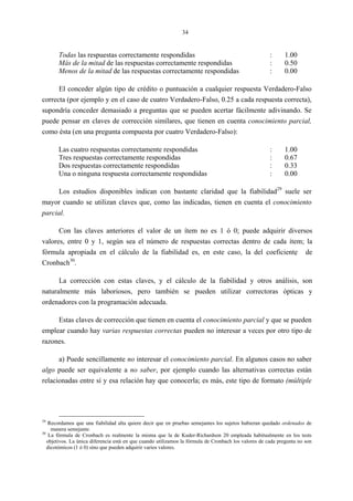 34
Todas las respuestas correctamente respondidas : 1.00
Más de la mitad de las respuestas correctamente respondidas : 0.50
Menos de la mitad de las respuestas correctamente respondidas : 0.00
El conceder algún tipo de crédito o puntuación a cualquier respuesta Verdadero-Falso
correcta (por ejemplo y en el caso de cuatro Verdadero-Falso, 0.25 a cada respuesta correcta),
supondría conceder demasiado a preguntas que se pueden acertar fácilmente adivinando. Se
puede pensar en claves de corrección similares, que tienen en cuenta conocimiento parcial,
como ésta (en una pregunta compuesta por cuatro Verdadero-Falso):
Las cuatro respuestas correctamente respondidas : 1.00
Tres respuestas correctamente respondidas : 0.67
Dos respuestas correctamente respondidas : 0.33
Una o ninguna respuesta correctamente respondidas : 0.00
Los estudios disponibles indican con bastante claridad que la fiabilidad29
suele ser
mayor cuando se utilizan claves que, como las indicadas, tienen en cuenta el conocimiento
parcial.
Con las claves anteriores el valor de un ítem no es 1 ó 0; puede adquirir diversos
valores, entre 0 y 1, según sea el número de respuestas correctas dentro de cada ítem; la
fórmula apropiada en el cálculo de la fiabilidad es, en este caso, la del coeficiente de
Cronbach30
.
La corrección con estas claves, y el cálculo de la fiabilidad y otros análisis, son
naturalmente más laboriosos, pero también se pueden utilizar correctoras ópticas y
ordenadores con la programación adecuada.
Estas claves de corrección que tienen en cuenta el conocimiento parcial y que se pueden
emplear cuando hay varias respuestas correctas pueden no interesar a veces por otro tipo de
razones.
a) Puede sencillamente no interesar el conocimiento parcial. En algunos casos no saber
algo puede ser equivalente a no saber, por ejemplo cuando las alternativas correctas están
relacionadas entre sí y esa relación hay que conocerla; es más, este tipo de formato (múltiple
29
Recordamos que una fiabilidad alta quiere decir que en pruebas semejantes los sujetos hubieran quedado ordenados de
manera semejante.
30
La fórmula de Cronbach es realmente la misma que la de Kuder-Richardson 20 empleada habitualmente en los tests
objetivos. La única diferencia está en que cuando utilizamos la fórmula de Cronbach los valores de cada pregunta no son
dicotómicos (1 ó 0) sino que pueden adquirir varios valores.
 