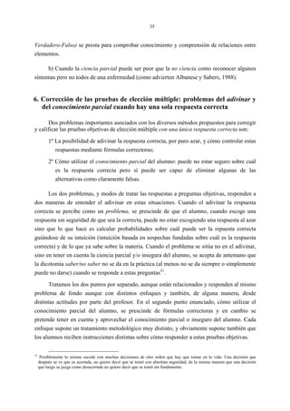 35
Verdadero-Falso) se presta para comprobar conocimiento y comprensión de relaciones entre
elementos.
b) Cuando la ciencia parcial puede ser peor que la no ciencia como reconocer algunos
síntomas pero no todos de una enfermedad (como advierten Albanese y Sabers, 1988).
6. Corrección de las pruebas de elección múltiple: problemas del adivinar y
del conocimiento parcial cuando hay una sola respuesta correcta
Dos problemas importantes asociados con los diversos métodos propuestos para corregir
y calificar las pruebas objetivas de elección múltiple con una única respuesta correcta son:
1º La posibilidad de adivinar la respuesta correcta, por puro azar, y cómo controlar estas
respuestas mediante fórmulas correctoras;
2º Cómo utilizar el conocimiento parcial del alumno: puede no estar seguro sobre cuál
es la respuesta correcta pero sí puede ser capaz de eliminar algunas de las
alternativas como claramente falsas.
Los dos problemas, y modos de tratar las respuestas a preguntas objetivas, responden a
dos maneras de entender el adivinar en estas situaciones. Cuando el adivinar la respuesta
correcta se percibe como un problema, se prescinde de que el alumno, cuando escoge una
respuesta sin seguridad de que sea la correcta, puede no estar escogiendo una respuesta al azar
sino que lo que hace es calcular probabilidades sobre cuál puede ser la repuesta correcta
guiándose de su intuición (intuición basada en sospechas fundadas sobre cuál es la respuesta
correcta) y de lo que ya sabe sobre la materia. Cuando el problema se sitúa no en el adivinar,
sino en tener en cuenta la ciencia parcial y/o insegura del alumno, se acepta de antemano que
la dicotomía saber/no saber no se da en la práctica (al menos no se da siempre o simplemente
puede no darse) cuando se responde a estas preguntas31
.
Tratamos los dos puntos por separado, aunque están relacionados y responden al mismo
problema de fondo aunque con distintos enfoques y también, de alguna manera, desde
distintas actitudes por parte del profesor. En el segundo punto enunciado, cómo utilizar el
conocimiento parcial del alumno, se prescinde de fórmulas correctoras y en cambio se
pretende tener en cuenta y aprovechar el conocimiento parcial o inseguro del alumno. Cada
enfoque supone un tratamiento metodológico muy distinto, y obviamente supone también que
los alumnos reciben instrucciones distintas sobre cómo responder a estas pruebas objetivas.
31
Posiblemente lo mismo sucede con muchas decisiones de otro orden que hay que tomar en la vida. Una decisión que
después se ve que es acertada, no quiere decir que se tomó con absoluta seguridad, de la misma manera que una decisión
que luego se juzga como desacertada no quiere decir que se tomó sin fundamento.
 