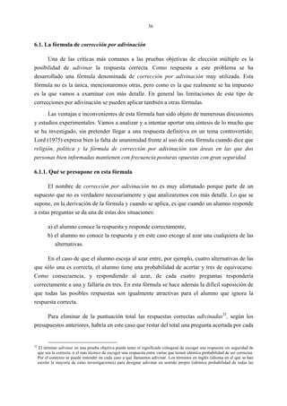 36
6.1. La fórmula de corrección por adivinación
Una de las críticas más comunes a las pruebas objetivas de elección múltiple es la
posibilidad de adivinar la respuesta correcta. Como respuesta a este problema se ha
desarrollado una fórmula denominada de corrección por adivinación muy utilizada. Esta
fórmula no es la única, mencionaremos otras, pero como es la que realmente se ha impuesto
es la que vamos a examinar con más detalle. En general las limitaciones de este tipo de
correcciones por adivinación se pueden aplicar también a otras fórmulas.
Las ventajas e inconvenientes de esta fórmula han sido objeto de numerosas discusiones
y estudios experimentales. Vamos a analizar y a intentar aportar una síntesis de lo mucho que
se ha investigado, sin pretender llegar a una respuesta definitiva en un tema controvertido;
Lord (1975) expresa bien la falta de unanimidad frente al uso de esta fórmula cuando dice que
religión, política y la fórmula de corrección por adivinación son áreas en las que dos
personas bien informadas mantienen con frecuencia posturas opuestas con gran seguridad.
6.1.1. Qué se presupone en esta fórmula
El nombre de corrección por adivinación no es muy afortunado porque parte de un
supuesto que no es verdadero necesariamente y que analizaremos con más detalle. Lo que se
supone, en la derivación de la fórmula y cuando se aplica, es que cuando un alumno responde
a estas preguntas se da una de estas dos situaciones:
a) el alumno conoce la respuesta y responde correctamente,
b) el alumno no conoce la respuesta y en este caso escoge al azar una cualquiera de las
alternativas.
En el caso de que el alumno escoja al azar entre, por ejemplo, cuatro alternativas de las
que sólo una es correcta, el alumno tiene una probabilidad de acertar y tres de equivocarse.
Como consecuencia, y respondiendo al azar, de cada cuatro preguntas respondería
correctamente a una y fallaría en tres. En esta fórmula se hace además la difícil suposición de
que todas las posibles respuestas son igualmente atractivas para el alumno que ignora la
respuesta correcta.
Para eliminar de la puntuación total las respuestas correctas adivinadas32
, según los
presupuestos anteriores, habría en este caso que restar del total una pregunta acertada por cada
32
El término adivinar en una prueba objetiva puede tener el significado coloquial de escoger una respuesta sin seguridad de
que sea la correcta, o el más técnico de escoger una respuesta entre varias que tienen idéntica probabilidad de ser correctas.
Por el contexto se puede entender en cada caso a qué llamamos adivinar. Los términos en inglés (idioma en el que se han
escrito la mayoría de estas investigaciones) para designar adivinar en sentido propio (idéntica probabilidad de todas las
 