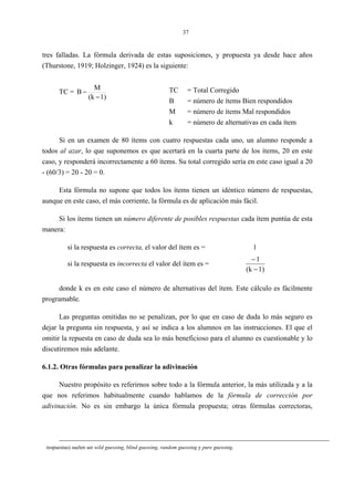 37
tres falladas. La fórmula derivada de estas suposiciones, y propuesta ya desde hace años
(Thurstone, 1919; Holzinger, 1924) es la siguiente:
TC =
1)(k
M
B
−
− TC = Total Corregido
B = número de ítems Bien respondidos
M = número de ítems Mal respondidos
k = número de alternativas en cada ítem
Si en un examen de 80 ítems con cuatro respuestas cada uno, un alumno responde a
todos al azar, lo que suponemos es que acertará en la cuarta parte de los ítems, 20 en este
caso, y responderá incorrectamente a 60 ítems. Su total corregido sería en este caso igual a 20
- (60/3) = 20 - 20 = 0.
Esta fórmula no supone que todos los ítems tienen un idéntico número de respuestas,
aunque en este caso, el más corriente, la fórmula es de aplicación más fácil.
Si los ítems tienen un número diferente de posibles respuestas cada ítem puntúa de esta
manera:
si la respuesta es correcta, el valor del ítem es = 1
si la respuesta es incorrecta el valor del ítem es =
1)(k
1
−
−
donde k es en este caso el número de alternativas del ítem. Este cálculo es fácilmente
programable.
Las preguntas omitidas no se penalizan, por lo que en caso de duda lo más seguro es
dejar la pregunta sin respuesta, y así se indica a los alumnos en las instrucciones. El que el
omitir la repuesta en caso de duda sea lo más beneficioso para el alumno es cuestionable y lo
discutiremos más adelante.
6.1.2. Otras fórmulas para penalizar la adivinación
Nuestro propósito es referirnos sobre todo a la fórmula anterior, la más utilizada y a la
que nos referimos habitualmente cuando hablamos de la fórmula de corrección por
adivinación. No es sin embargo la única fórmula propuesta; otras fórmulas correctoras,
respuestas) suelen ser wild guessing, blind guessing, random guessing y pure guessing.
 