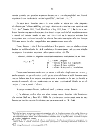 38
también pensadas para penalizar respuestas incorrectas, o con más propiedad, para disuadir
respuestas al azar, pueden verse en Abu-Sayf (1979)33
y en Urosa (1995).34
De estas otras fórmulas merece la pena reseñar al menos otra más, propuesta
inicialmente por Gulliksen (1950) y que luego encontramos en muchos otros autores (como
Ebel, 196535
; Traxler, 1966; Traub, Hambleton y Sing, 1969; Lord, 1975). De hecho se trata
de una fórmula muy poco utilizada pero tiene interés porque puede influir apreciablemente en
la actitud del alumno cuando no sabe con certeza cuál es la respuesta correcta. Los
presupuestos son en última instancia los mismos; las respuestas equivocadas son intentos
fallidos de acertar sin saber, y es preferible no responder cuando no se sabe.
En esta fórmula el total definitivo es el número de respuestas correctas más las omitidas,
dando a las omitidas el valor de 1/k (k es el número de respuestas en cada pregunta; si todas
las preguntas tienen cuatro respuestas, cada respuesta omitida vale .25).
La fórmula, si todas las preguntas tienen el mismo número de respuestas, es por tanto:
TC2 = B +
k
O TC2 = Total Corregido
B = número de ítems bien respondidos
0 = número de ítems omitidos
k = número de alternativas en cada ítem
En este caso las respuestas incorrectas no son penalizadas; simplemente no cuentan, y
son las omitidas las que valen algo, por lo que se anima al alumno a omitir la respuesta en
caso de duda en vez de arriesgarse a no ganar nada si se equivoca. Se trata de disuadir al
alumno de responder al azar cuando realmente no sabe, premiando el silencio: en vez de
castigar el error se premia el silencio.
Si comparamos esta fórmula con la tradicional, vemos que con esta fórmula:
a) Se obtienen medias algo más altas, aunque ambas fórmulas están linealmente
relacionadas (Budescu y Bar-Hillel, 1993). La relación entre ambas puede verse en esta
fórmula que también expresa el total corregido que acabamos de ver (B + O/k):
33
F.K. Abu-Sayf, autor de numerosos artículos e investigaciones sobre las fórmulas correctoras en las pruebas objetivas, ha
sido profesor en la Universidad de Kuwait y colaborador habitual en revistas de investigación americanas. Aportamos este
dato simplemente porque el autor, buena fuente informativa sobre estos temas, no responde al perfil nacional de la mayoría
de los autores citados en este contexto.
34
Urosa (cap. II, 1995) hace una revisión de todos los procedimientos y fórmulas de corrección que se han propuesto para
controlar o tener en cuenta la adivinación. El primer autor que se plantea la corrección por adivinación es Thurstone en
1919.
35
En la bibliografía citamos la versión en español de 1977.
 