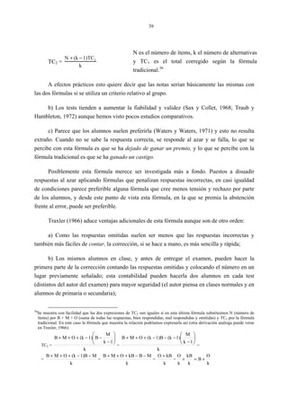 39
TC2 =
N + (k − 1)TC1
k
N es el número de ítems, k el número de alternativas
y TC1 es el total corregido según la fórmula
tradicional.36
A efectos prácticos esto quiere decir que las notas serían básicamente las mismas con
las dos fórmulas si se utiliza un criterio relativo al grupo.
b) Los tests tienden a aumentar la fiabilidad y validez (Sax y Collet, 1968; Traub y
Hambleton, 1972) aunque hemos visto pocos estudios comparativos.
c) Parece que los alumnos suelen preferirla (Waters y Waters, 1971) y esto no resulta
extraño. Cuando no se sabe la respuesta correcta, se responde al azar y se falla, lo que se
percibe con esta fórmula es que se ha dejado de ganar un premio, y lo que se percibe con la
fórmula tradicional es que se ha ganado un castigo.
Posiblemente esta fórmula merece ser investigada más a fondo. Puestos a disuadir
respuestas al azar aplicando fórmulas que penalizan respuestas incorrectas, en casi igualdad
de condiciones parece preferible alguna fórmula que cree menos tensión y rechazo por parte
de los alumnos, y desde este punto de vista esta fórmula, en la que se premia la abstención
frente al error, puede ser preferible.
Traxler (1966) aduce ventajas adicionales de esta fórmula aunque son de otro orden:
a) Como las respuestas omitidas suelen ser menos que las respuestas incorrectas y
también más fáciles de contar, la corrección, si se hace a mano, es más sencilla y rápida;
b) Los mismos alumnos en clase, y antes de entregar el examen, pueden hacer la
primera parte de la corrección contando las respuestas omitidas y colocando el número en un
lugar previamente señalado; esta contabilidad pueden hacerla dos alumnos en cada test
(distintos del autor del examen) para mayor seguridad (el autor piensa en clases normales y en
alumnos de primaria o secundaria);
36
Se muestra con facilidad que las dos expresiones de TC2 son iguales si en esta última fórmula substituimos N (número de
ítems) por B + M + O (suma de todas las respuestas, bien respondidas, mal respondidas y omitidas) y TC1 por la fórmula
tradicional. En este caso la fórmula que muestra la relación podríamos expresarla así (otra derivación análoga puede verse
en Traxler, 1966):
TC2 =
k
1k
M
B1)(kOMB 





−
−−+++
=
k
1k
M
1)(k1)B(kOMB 





−
−−−+++
=
=
k
M1)B(kOMB −−+++
=
k
MBkBOMB −−+++
=
k
kBO +
=
k
O
B
k
kB
k
O
+=+
 