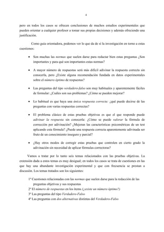 4
pero en todos los casos se ofrecen conclusiones de muchos estudios experimentales que
pueden orientar a cualquier profesor a tomar sus propias decisiones y además ofreciendo una
justificación.
Como guía orientadora, podemos ver lo que da de sí la investigación en torno a estas
cuestiones:
• Son muchas las normas que suelen darse para redactar bien estas preguntas ¿Son
importantes y para qué son importantes estas normas?
• A mayor número de respuestas será más difícil adivinar la respuesta correcta sin
conocerla, pero ¿Existe alguna recomendación fundada en datos experimentales
sobre el número óptimo de respuestas?
• Las preguntas del tipo verdadero-falso son muy habituales y aparentemente fáciles
de formular: ¿Cuáles son sus problemas? ¿Cómo se pueden mejorar?
• Lo habitual es que haya una única respuesta correcta: ¿qué puede decirse de las
preguntas con varias respuestas correctas?
• El problema clásico de estas pruebas objetivas es que el que responde puede
adivinar la respuesta sin conocerla: ¿Cómo se puede valorar la fórmula de
corrección por adivinación? ¿Mejoran las características psicométricas de un test
aplicando esta fórmula? ¿Puede una respuesta correcta aparentemente adivinada ser
fruto de un conocimiento inseguro y parcial?
• ¿Hay otros modos de corregir estas pruebas que controlen en cierto grado la
adivinación sin necesidad de aplicar fórmulas correctoras?
Vamos a tratar por lo tanto seis temas relacionados con las pruebas objetivas. La
extensión dada a estos temas es muy desigual; en todos los casos se trata de cuestiones en las
que hay una abundante investigación experimental y que con frecuencia se prestan a
discusión. Los temas tratados son los siguientes:
1º Cuestiones relacionadas con las normas que suelen darse para la redacción de las
preguntas objetivas y sus respuestas
2º El número de respuestas en los ítems (¿existe un número óptimo?)
3º Las preguntas del tipo Verdadero-Falso
4º Las preguntas con dos alternativas distintas del Verdadero-Falso
 
