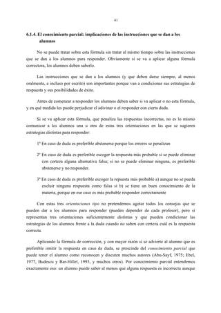 41
6.1.4. El conocimiento parcial: implicaciones de las instrucciones que se dan a los
alumnos
No se puede tratar sobre esta fórmula sin tratar al mismo tiempo sobre las instrucciones
que se dan a los alumnos para responder. Obviamente si se va a aplicar alguna fórmula
correctora, los alumnos deben saberlo.
Las instrucciones que se dan a los alumnos (y que deben darse siempre, al menos
oralmente, e incluso por escrito) son importantes porque van a condicionar sus estrategias de
respuesta y sus posibilidades de éxito.
Antes de comenzar a responder los alumnos deben saber si va aplicar o no esta fórmula,
y en qué medida les puede perjudicar el adivinar o el responder con cierta duda.
Si se va aplicar esta fórmula, que penaliza las respuestas incorrectas, no es lo mismo
comunicar a los alumnos una u otra de estas tres orientaciones en las que se sugieren
estrategias distintas para responder:
1º En caso de duda es preferible abstenerse porque los errores se penalizan
2º En caso de duda es preferible escoger la respuesta más probable si se puede eliminar
con certeza alguna alternativa falsa; si no se puede eliminar ninguna, es preferible
abstenerse y no responder.
3º En caso de duda es preferible escoger la repuesta más probable a) aunque no se pueda
excluir ninguna respuesta como falsa si b) se tiene un buen conocimiento de la
materia, porque en ese caso es más probable responder correctamente
Con estas tres orientaciones tipo no pretendemos agotar todos los consejos que se
pueden dar a los alumnos para responder (pueden depender de cada profesor), pero sí
representan tres orientaciones suficientemente distintas y que pueden condicionar las
estrategias de los alumnos frente a la duda cuando no saben con certeza cuál es la respuesta
correcta.
Aplicando la fórmula de corrección, y con mayor razón si se advierte al alumno que es
preferible omitir la respuesta en caso de duda, se prescinde del conocimiento parcial que
puede tener el alumno como reconocen y discuten muchos autores (Abu-Sayf, 1975; Ebel,
1977, Budescu y Bar-Hillel, 1993, y muchos otros). Por conocimiento parcial entendemos
exactamente eso: un alumno puede saber al menos que alguna respuesta es incorrecta aunque
 