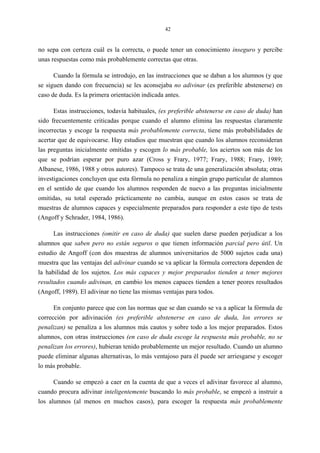 42
no sepa con certeza cuál es la correcta, o puede tener un conocimiento inseguro y percibe
unas respuestas como más probablemente correctas que otras.
Cuando la fórmula se introdujo, en las instrucciones que se daban a los alumnos (y que
se siguen dando con frecuencia) se les aconsejaba no adivinar (es preferible abstenerse) en
caso de duda. Es la primera orientación indicada antes.
Estas instrucciones, todavía habituales, (es preferible abstenerse en caso de duda) han
sido frecuentemente criticadas porque cuando el alumno elimina las respuestas claramente
incorrectas y escoge la respuesta más probablemente correcta, tiene más probabilidades de
acertar que de equivocarse. Hay estudios que muestran que cuando los alumnos reconsideran
las preguntas inicialmente omitidas y escogen lo más probable, los aciertos son más de los
que se podrían esperar por puro azar (Cross y Frary, 1977; Frary, 1988; Frary, 1989;
Albanese, 1986, 1988 y otros autores). Tampoco se trata de una generalización absoluta; otras
investigaciones concluyen que esta fórmula no penaliza a ningún grupo particular de alumnos
en el sentido de que cuando los alumnos responden de nuevo a las preguntas inicialmente
omitidas, su total esperado prácticamente no cambia, aunque en estos casos se trata de
muestras de alumnos capaces y especialmente preparados para responder a este tipo de tests
(Angoff y Schrader, 1984, 1986).
Las instrucciones (omitir en caso de duda) que suelen darse pueden perjudicar a los
alumnos que saben pero no están seguros o que tienen información parcial pero útil. Un
estudio de Angoff (con dos muestras de alumnos universitarios de 5000 sujetos cada una)
muestra que las ventajas del adivinar cuando se va aplicar la fórmula correctora dependen de
la habilidad de los sujetos. Los más capaces y mejor preparados tienden a tener mejores
resultados cuando adivinan, en cambio los menos capaces tienden a tener peores resultados
(Angoff, 1989). El adivinar no tiene las mismas ventajas para todos.
En conjunto parece que con las normas que se dan cuando se va a aplicar la fórmula de
corrección por adivinación (es preferible abstenerse en caso de duda, los errores se
penalizan) se penaliza a los alumnos más cautos y sobre todo a los mejor preparados. Estos
alumnos, con otras instrucciones (en caso de duda escoge la respuesta más probable, no se
penalizan los errores), hubieran tenido probablemente un mejor resultado. Cuando un alumno
puede eliminar algunas alternativas, lo más ventajoso para él puede ser arriesgarse y escoger
lo más probable.
Cuando se empezó a caer en la cuenta de que a veces el adivinar favorece al alumno,
cuando procura adivinar inteligentemente buscando lo más probable, se empezó a instruir a
los alumnos (al menos en muchos casos), para escoger la respuesta más probablemente
 