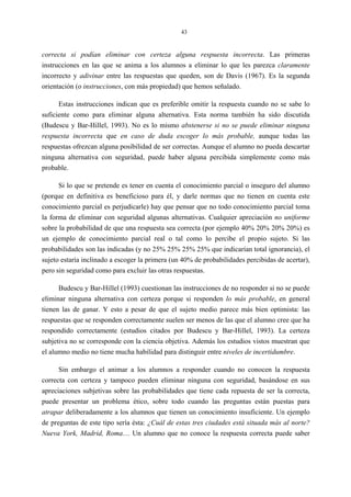 43
correcta si podían eliminar con certeza alguna respuesta incorrecta. Las primeras
instrucciones en las que se anima a los alumnos a eliminar lo que les parezca claramente
incorrecto y adivinar entre las respuestas que queden, son de Davis (1967). Es la segunda
orientación (o instrucciones, con más propiedad) que hemos señalado.
Estas instrucciones indican que es preferible omitir la respuesta cuando no se sabe lo
suficiente como para eliminar alguna alternativa. Esta norma también ha sido discutida
(Budescu y Bar-Hillel, 1993). No es lo mismo abstenerse si no se puede eliminar ninguna
respuesta incorrecta que en caso de duda escoger lo más probable, aunque todas las
respuestas ofrezcan alguna posibilidad de ser correctas. Aunque el alumno no pueda descartar
ninguna alternativa con seguridad, puede haber alguna percibida simplemente como más
probable.
Si lo que se pretende es tener en cuenta el conocimiento parcial o inseguro del alumno
(porque en definitiva es beneficioso para él, y darle normas que no tienen en cuenta este
conocimiento parcial es perjudicarle) hay que pensar que no todo conocimiento parcial toma
la forma de eliminar con seguridad algunas alternativas. Cualquier apreciación no uniforme
sobre la probabilidad de que una respuesta sea correcta (por ejemplo 40% 20% 20% 20%) es
un ejemplo de conocimiento parcial real o tal como lo percibe el propio sujeto. Si las
probabilidades son las indicadas (y no 25% 25% 25% 25% que indicarían total ignorancia), el
sujeto estaría inclinado a escoger la primera (un 40% de probabilidades percibidas de acertar),
pero sin seguridad como para excluir las otras respuestas.
Budescu y Bar-Hillel (1993) cuestionan las instrucciones de no responder si no se puede
eliminar ninguna alternativa con certeza porque si responden lo más probable, en general
tienen las de ganar. Y esto a pesar de que el sujeto medio parece más bien optimista: las
respuestas que se responden correctamente suelen ser menos de las que el alumno cree que ha
respondido correctamente (estudios citados por Budescu y Bar-Hillel, 1993). La certeza
subjetiva no se corresponde con la ciencia objetiva. Además los estudios vistos muestran que
el alumno medio no tiene mucha habilidad para distinguir entre niveles de incertidumbre.
Sin embargo el animar a los alumnos a responder cuando no conocen la respuesta
correcta con certeza y tampoco pueden eliminar ninguna con seguridad, basándose en sus
apreciaciones subjetivas sobre las probabilidades que tiene cada repuesta de ser la correcta,
puede presentar un problema ético, sobre todo cuando las preguntas están puestas para
atrapar deliberadamente a los alumnos que tienen un conocimiento insuficiente. Un ejemplo
de preguntas de este tipo sería ésta: ¿Cuál de estas tres ciudades está situada más al norte?
Nueva York, Madrid, Roma… Un alumno que no conoce la respuesta correcta puede saber
 