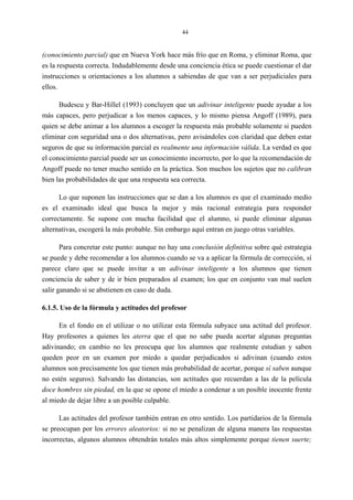 44
(conocimiento parcial) que en Nueva York hace más frío que en Roma, y eliminar Roma, que
es la respuesta correcta. Indudablemente desde una conciencia ética se puede cuestionar el dar
instrucciones u orientaciones a los alumnos a sabiendas de que van a ser perjudiciales para
ellos.
Budescu y Bar-Hillel (1993) concluyen que un adivinar inteligente puede ayudar a los
más capaces, pero perjudicar a los menos capaces, y lo mismo piensa Angoff (1989), para
quien se debe animar a los alumnos a escoger la respuesta más probable solamente si pueden
eliminar con seguridad una o dos alternativas, pero avisándoles con claridad que deben estar
seguros de que su información parcial es realmente una información válida. La verdad es que
el conocimiento parcial puede ser un conocimiento incorrecto, por lo que la recomendación de
Angoff puede no tener mucho sentido en la práctica. Son muchos los sujetos que no calibran
bien las probabilidades de que una respuesta sea correcta.
Lo que suponen las instrucciones que se dan a los alumnos es que el examinado medio
es el examinado ideal que busca la mejor y más racional estrategia para responder
correctamente. Se supone con mucha facilidad que el alumno, si puede eliminar algunas
alternativas, escogerá la más probable. Sin embargo aquí entran en juego otras variables.
Para concretar este punto: aunque no hay una conclusión definitiva sobre qué estrategia
se puede y debe recomendar a los alumnos cuando se va a aplicar la fórmula de corrección, sí
parece claro que se puede invitar a un adivinar inteligente a los alumnos que tienen
conciencia de saber y de ir bien preparados al examen; los que en conjunto van mal suelen
salir ganando si se abstienen en caso de duda.
6.1.5. Uso de la fórmula y actitudes del profesor
En el fondo en el utilizar o no utilizar esta fórmula subyace una actitud del profesor.
Hay profesores a quienes les aterra que el que no sabe pueda acertar algunas preguntas
adivinando; en cambio no les preocupa que los alumnos que realmente estudian y saben
queden peor en un examen por miedo a quedar perjudicados si adivinan (cuando estos
alumnos son precisamente los que tienen más probabilidad de acertar, porque sí saben aunque
no estén seguros). Salvando las distancias, son actitudes que recuerdan a las de la película
doce hombres sin piedad, en la que se opone el miedo a condenar a un posible inocente frente
al miedo de dejar libre a un posible culpable.
Las actitudes del profesor también entran en otro sentido. Los partidarios de la fórmula
se preocupan por los errores aleatorios: si no se penalizan de alguna manera las respuestas
incorrectas, algunos alumnos obtendrán totales más altos simplemente porque tienen suerte;
 