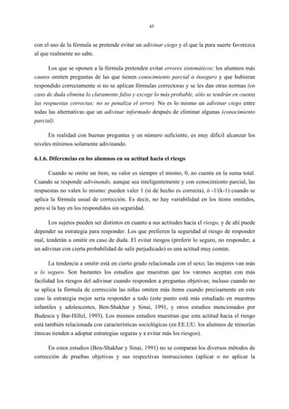 45
con el uso de la fórmula se pretende evitar un adivinar ciego y el que la pura suerte favorezca
al que realmente no sabe.
Los que se oponen a la fórmula pretenden evitar errores sistemáticos: los alumnos más
cautos omiten preguntas de las que tienen conocimiento parcial o inseguro y que hubieran
respondido correctamente si no se aplican fórmulas correctoras y se les dan otras normas (en
caso de duda elimina lo claramente falso y escoge lo más probable, sólo se tendrán en cuenta
las respuestas correctas; no se penaliza el error). No es lo mismo un adivinar ciego entre
todas las alternativas que un adivinar informado después de eliminar algunas (conocimiento
parcial).
En realidad con buenas preguntas y en número suficiente, es muy difícil alcanzar los
niveles mínimos solamente adivinando.
6.1.6. Diferencias en los alumnos en su actitud hacia el riesgo
Cuando se omite un ítem, su valor es siempre el mismo, 0, no cuenta en la suma total.
Cuando se responde adivinando, aunque sea inteligentemente y con conocimiento parcial, las
respuestas no valen lo mismo: pueden valer 1 (si de hecho es correcta), ó -1/(k-1) cuando se
aplica la fórmula usual de corrección. Es decir, no hay variabilidad en los ítems omitidos,
pero sí la hay en los respondidos sin seguridad.
Los sujetos pueden ser distintos en cuanto a sus actitudes hacia el riesgo, y de ahí puede
depender su estrategia para responder. Los que prefieren la seguridad al riesgo de responder
mal, tenderán a omitir en caso de duda. El evitar riesgos (preferir lo seguro, no responder, a
un adivinar con cierta probabilidad de salir perjudicado) es una actitud muy común.
La tendencia a omitir está en cierto grado relacionada con el sexo; las mujeres van más
a lo seguro. Son bastantes los estudios que muestran que los varones aceptan con más
facilidad los riesgos del adivinar cuando responden a preguntas objetivas; incluso cuando no
se aplica la fórmula de corrección las niñas omiten más ítems cuando precisamente en este
caso la estrategia mejor sería responder a todo (este punto está más estudiado en muestras
infantiles y adolescentes, Ben-Shakhar y Sinai, 1991, y otros estudios mencionados por
Budescu y Bar-Hillel, 1993). Los mismos estudios muestran que esta actitud hacia el riesgo
está también relacionada con características sociológicas (en EE.UU. los alumnos de minorías
étnicas tienden a adoptar estrategias seguras y a evitar más los riesgos).
En estos estudios (Ben-Shakhar y Sinai, 1991) no se comparan los diversos métodos de
corrección de pruebas objetivas y sus respectivas instrucciones (aplicar o no aplicar la
 
