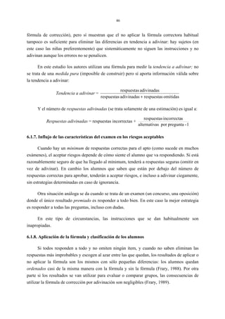 46
fórmula de corrección), pero sí muestran que el no aplicar la fórmula correctora habitual
tampoco es suficiente para eliminar las diferencias en tendencia a adivinar: hay sujetos (en
este caso las niñas preferentemente) que sistemáticamente no siguen las instrucciones y no
adivinan aunque los errores no se penalicen.
En este estudio los autores utilizan una fórmula para medir la tendencia a adivinar; no
se trata de una medida pura (imposible de construir) pero sí aporta información válida sobre
la tendencia a adivinar:
Tendencia a adivinar =
omitidasrespuestasadivinadasrespuestas
adivinadasrespuestas
+
Y el número de respuestas adivinadas (se trata solamente de una estimación) es igual a:
Respuestas adivinadas = respuestas incorrectas +
1-preguntaporasalternativ
sincorrectarespuestas
6.1.7. Influjo de las características del examen en los riesgos aceptables
Cuando hay un mínimum de respuestas correctas para el apto (como sucede en muchos
exámenes), el aceptar riesgos depende de cómo siente el alumno que va respondiendo. Si está
razonablemente seguro de que ha llegado al mínimum, tenderá a respuestas seguras (omitir en
vez de adivinar). En cambio los alumnos que saben que están por debajo del número de
respuestas correctas para aprobar, tenderán a aceptar riesgos, e incluso a adivinar ciegamente,
sin estrategias determinadas en caso de ignorancia.
Otra situación análoga se da cuando se trata de un examen (un concurso, una oposición)
donde el único resultado premiado es responder a todo bien. En este caso la mejor estrategia
es responder a todas las preguntas, incluso con dudas.
En este tipo de circunstancias, las instrucciones que se dan habitualmente son
inapropiadas.
6.1.8. Aplicación de la fórmula y clasificación de los alumnos
Si todos responden a todo y no omiten ningún ítem, y cuando no saben eliminan las
respuestas más improbables y escogen al azar entre las que quedan, los resultados de aplicar o
no aplicar la fórmula son los mismos con sólo pequeñas diferencias: los alumnos quedan
ordenados casi de la misma manera con la fórmula y sin la fórmula (Frary, 1988). Por otra
parte si los resultados se van utilizar para evaluar o comparar grupos, las consecuencias de
utilizar la fórmula de corrección por adivinación son negligibles (Frary, 1989).
 