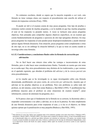 48
En exámenes escolares, donde se espera que la mayoría responda a casi todo, esta
fórmula no tiene ventajas claras con respecto al procedimiento más sencillo de utilizar el
número de respuestas correctas (Frary, 1988).
Sí puede ser útil si el examen consta de muy pocas preguntas. Este tipo de pruebas o
exámenes suelen constar de muchas preguntas, y en la medida en que hay muchas preguntas
el azar en las respuesta va pesando menos. A veces se incluyen unas pocas preguntas
objetivas, bien pensadas para comprobar algunos objetivos específicos, en un examen que
consta fundamentalmente de preguntas o ejercicios de otro tipo (preguntas abiertas). En muy
pocas preguntas las respuestas al azar pueden pesar desproporcionadamente y puede interesar
aplicar alguna fórmula disuasoria. Esta situación, pocas preguntas como complemente a otras
de otro tipo, no es sin embargo la situación habitual y la que se tiene en cuenta cuando se
investiga sobre estas fórmulas.
6.1.12. Consideraciones y conclusiones finales sobre la fórmula de corrección por
adivinación
No es fácil hacer una síntesis clara sobre las ventajas e inconvenientes de estas
fórmulas, pero sí cabe hacer unas consideraciones finales. Teniendo en cuenta que este tema
no se acaba aquí. Hay otros procedimientos muy distintos de los tradicionales, y que veremos
en el apartado siguiente, que abordan el problema del adivinar y de la ciencia parcial con
otros procedimientos.
a) Lo mucho que se ha investigado (y se sigue investigando) sobre esta fórmula
denominada, posiblemente con poco cierto, de corrección por adivinación, muestra que el
adivinar en las pruebas objetivas es un problema. Pero este problema es sobre todo del
profesor, no del alumno, como bien notan Budescu y Bar-Hillel (1993). Y posiblemente hay
problemas mayores para el profesor en estas situaciones de examen (copiar38
, pasar
información, conocer de antemano las preguntas, etc.).
b) Sí parece claro que el fundamento de la fórmula no es correcto, la dicotomía saber y
responder correctamente o no saber y adivinar, no se da en la práctica. Se trata simplemente
de una fórmula disuasoria para evitar respuestas al azar, y si ése es el objetivo, no faltan
quienes opinan que la penalización es muy pequeña (Budescu y Bar-Hille, 1993).
38
Para detectar el copiar hay índices que comparan entre sí los exámenes; pueden verse entre otros Frary y Tideman (1997),
Sotaridona y Meijer (2003) y Wollack (2003). Este último autor compara los distintos índices, el más recomendable parece
ser el denominado índice ω, y advierte que deben utilizarse con muestras no inferiores a 50 sujetos, con sentido común
(wisely); no para invalidar un examen sino como evidencia confirmatoria de otro tipo de información independiente, como
es la observación directa del hecho de copiar; tampoco deben suplir las medidas preventivas (como es una vigilancia
adecuada).
 